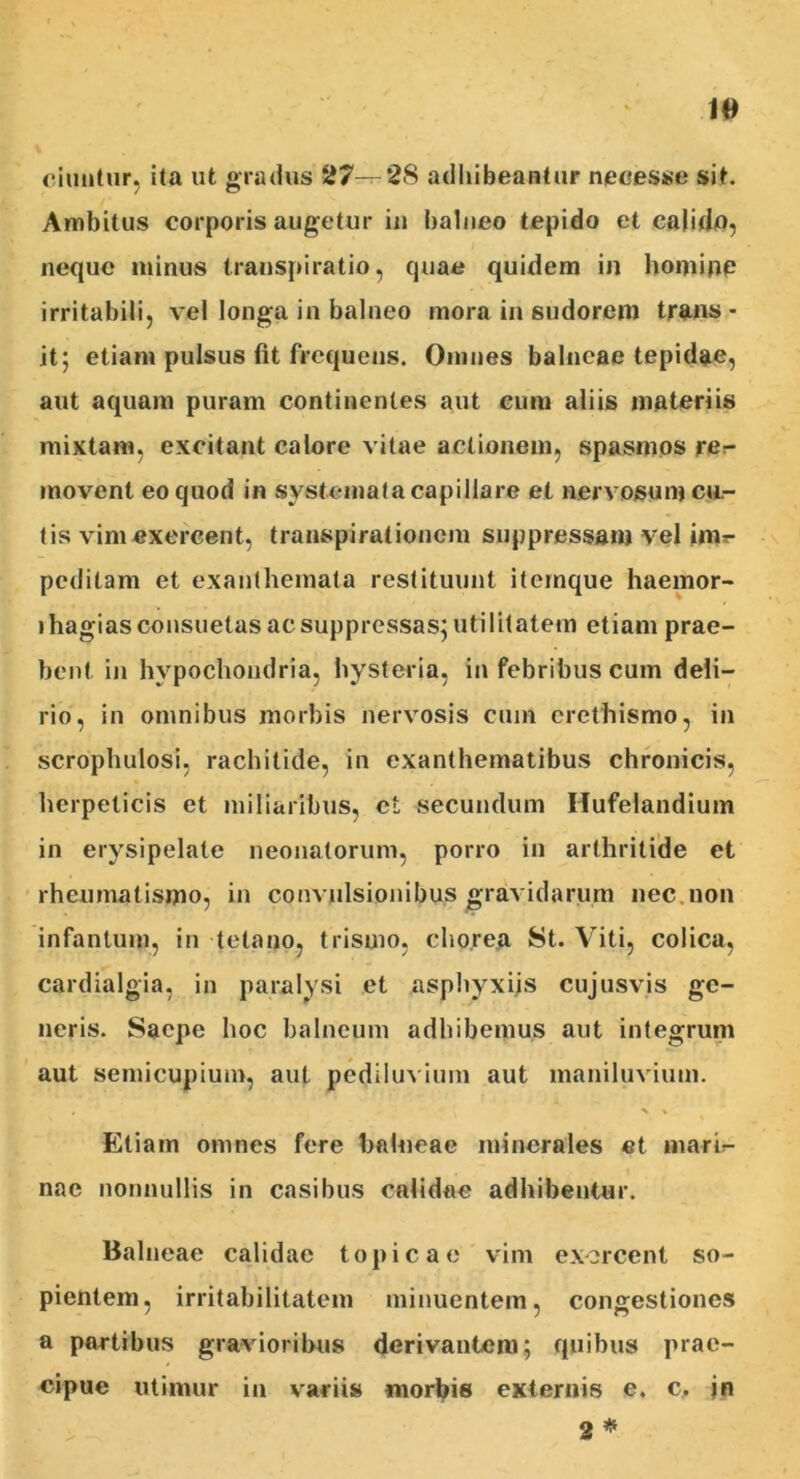 ciuntur, ita ut gradus 27—-28 adhibeantur neoesse sit. Ambitus corporis augetur in balneo tepido et calido, neque minus transpiratio, quae quidem in homine irritabili, vel longa in balneo mora in sudorem trans - it; etiam pulsus fit frequens. Omnes balneae tepidae, aut aquam puram continentes aut cum aliis materiis mixtam, excitant calore vitae actionem, spasmos rer- movent eo quod in systemata capillare et nervosum cu.- tis vim exercent, transpirationem suppressam vel inir- pcdilam et exanthemata restituunt itemque haemor- ihagias consuetas ac suppressas; utilitatem etiam prae- bent in hypochondria, hysteria, in febribus cum deli- rio, in omnibus morbis nervosis cum erethismo, in scrophulosi, rachitide, in exanthematibus chronicis, herpeticis et miliaribus, et secundum Ilufelandium in erysipelate neonatorum, porro in arthritide et rheumatismo, in convulsionibus gravidarum nec non infantum, in tetano, trismo, chorea St. Viti, colica, cardialgia, in paralysi et asphyxiis cujusvis ge- neris. Saepe hoc balneum adhibemus aut integrum aut semicupium, aut pediluvimn aut maniluvium. Etiam omnes fere balneae minerales «t marb- nae nonnullis in casibus calidae adhibentur. Balneae calidae topicae vim exorcent so- pientem, irritabilitatem minuentem, congestiones a partibus gravioribus derivantem; quibus prae- cipue utimur iu variis morbis externis e. c, jn 2 *