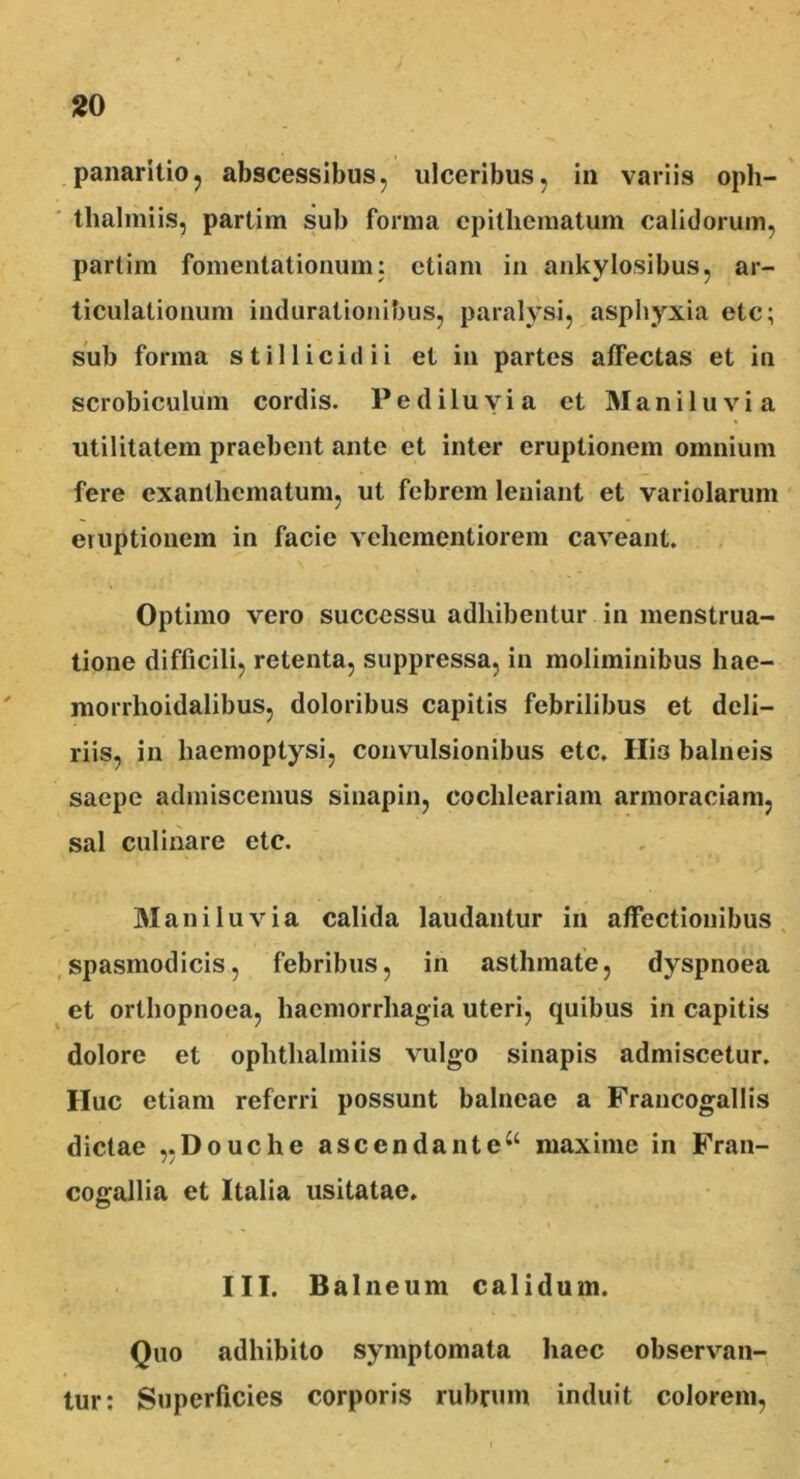 panaritio, abscessibus, ulceribus, in variis oph- tlialmiis, partim sub forma epithematum calidorum, partim fomentationum: etiam in ankylosibus, ar- ticulationum indurationibus, paralysi, asphyxia ete; sub forma stillicidii et in partes affectas et in scrobiculum cordis. Pe diluvia et Manii u vi a utilitatem praebent ante et inter eruptionem omnium fere exanthematum, ut febrem leniant et variolarum emptionem in facie vehementiorem caveant. Optimo vero successu adhibentur in menstrua- tione difficili, retenta, suppressa, in moliminibus hae- morrlioidalibus, doloribus capitis febrilibus et deli- riis, in haemoptysi, convulsionibus etc. His balneis saepe admiscemus sinapin, cochleariam armoraciam, sal culinare etc. Mani Iu via calida laudantur in affectionibus spasmodicis, febribus, in asthmate, dyspnoea et orthopnoea, haemorrhagia uteri, quibus in capitis dolore et ophthalmiis vulgo sinapis admiscetur. Huc etiam referri possunt balneae a Francogallis dictae „Douche ascendante“ maxime in Fran- cogallia et Italia usitatae. III. Balneum calidum. Quo adhibito symptomata haec observan- tur: Superficies corporis rubrum induit colorem.
