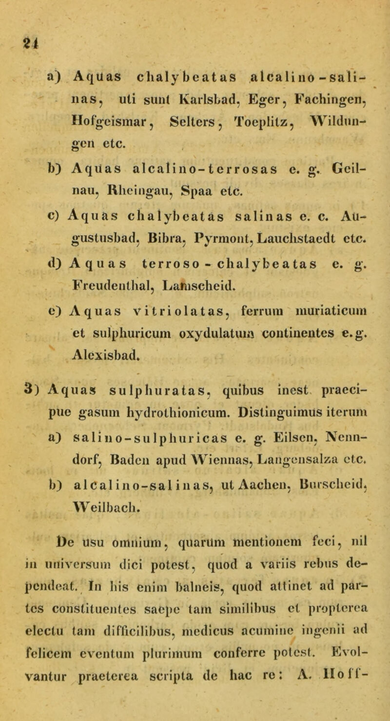 a) Aquas clialy beatas alea li no - sali- nas, uti sunl lvarlsbad. Eger, Fachingen, Hofgeismar, Selters, Toeplitz, Wildun- gen ctc. b) Aqiias alcalino-terrosas e. g. Geil- nau, Rheingau, Spaa etc. c) Aquas c h a 1 yb e a t a s salinas e. c. Au- gustusbad, Bibra, Pyrmont, Lauchstaedt etc. ■% 9 d) Aquas terroso - chalybeatas e. g. Freudenthal, Lafnscheid. e) Aquas vi trio latas, ferrum muriaticum et sulphuricum oxydulatum continentes e.g. Alexisbad. 3) Aquas sulphuratas, quibus inest praeci- pue gasum hydrothionicum. Distinguimus iterum a) sali no-sulphur icas e. g. Eilsen, Ncnn- dorf, Badcn apud Wiennas, Langensalza etc. b) alcal ino-sal i nas, ut Aaclien, Burscheid, Weilbach. De usu omnium, quarum mentionem feci, nil in universum dici potest, quod a variis rebus de- pendeat. In his enim balneis, quod altinet ad par- tes constituentes saepe tam similibus et propterea electu tam difficilibus, medicus acumine ingenii ad felicem eventum plurimum conferre potest. Evol- vantur praeterea scripta de hac re: A. lio 11-