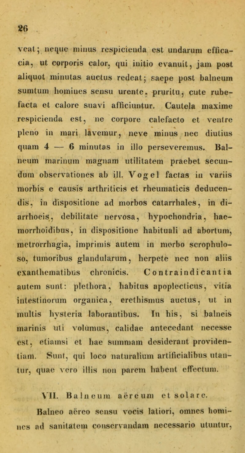 veat; neque minus respicienda est undarum effica- cia, ut corporis calor, qui initio evanuit, jam post aliquot minutas auctus redeat; saepe post balneum sumtum homines sensu urente, pruritu, cute rube- facta et calore suavi afficiuntur. Cautela maxime respicienda est, ne corpore calefacto et ventre • * pleno in mari lavemur, neve minus nec diutius quam 4 — 6 minutas in illo perseveremus. Bal- neum marinum magnam utilitatem praebet secun- dum observationes ab ili. Vogel factas in variis morbis e causis arthriticis et rheumaticis deducen- dis, in dispositione ad morbos catarrhales, in di- arrhoeis, debilitate nervosa, hypochondria, hac- morrhoidibus, in dispositione habituali ad abortum, metrorrhagia, imprimis autem in morbo scrophulo- so, tumoribus glandularum, herpete nec non aliis exanthematibus chronicis. Contrai n dicantia autem sunt: plethora, habitus apoplecticus, vitia intestinorum organica, crethismus auctus, ut in multis hysteria laborantibus. In his, si balneis marinis uti volumus, calidae antecedant necesse est, etiamsi et hae summam desiderant providen- tiam. Sunt, qui loco naturalium artificialibus utan- tur, quae vero illis non parem habent effectum. VII. Balneum aereum et solare. Balneo aereo sensu vocis latiori, omnes homi- nes ad sanitatem conservandam necessario utuntur,