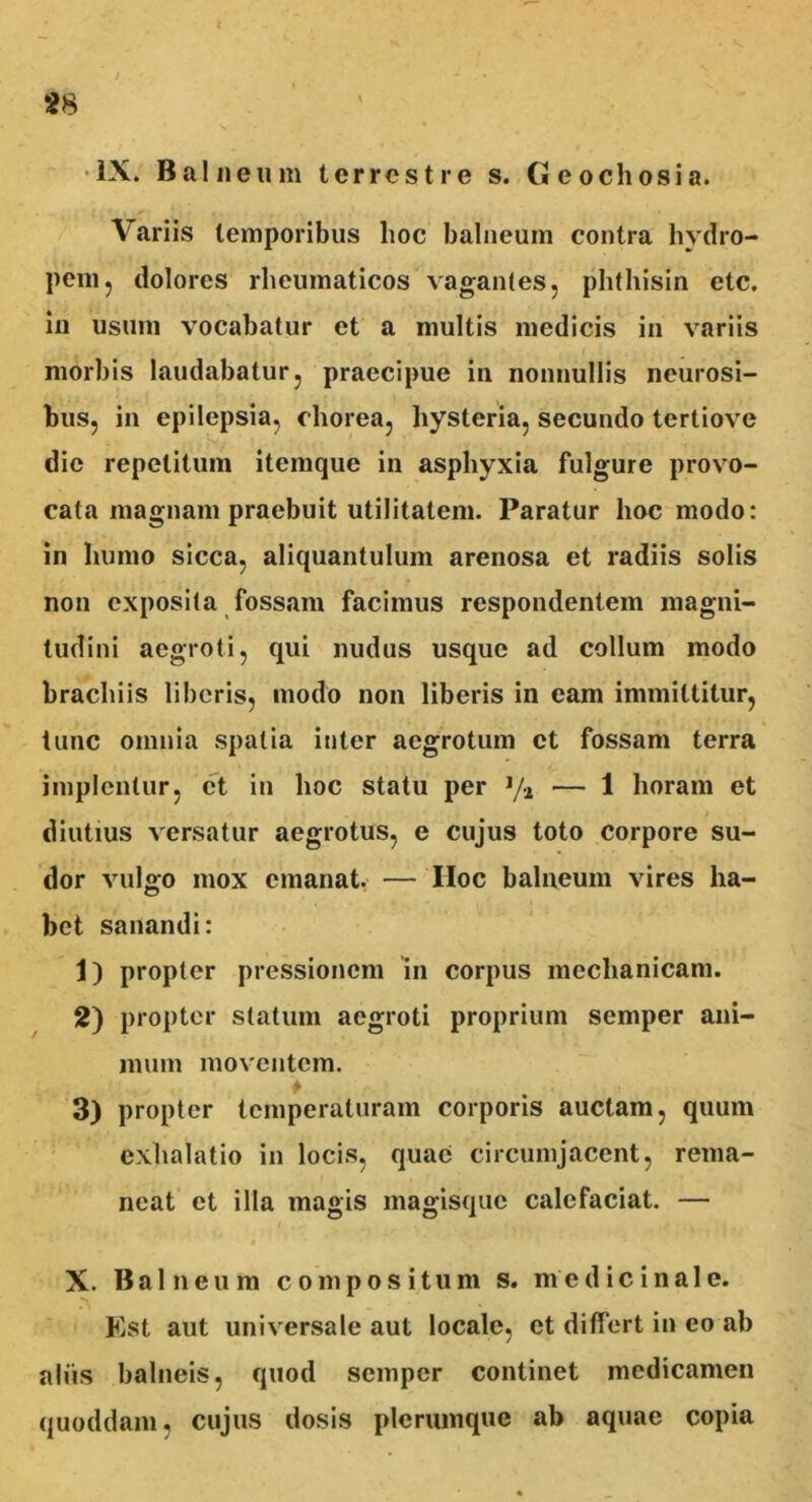 IX. Balneum terrestre s. (Jeochosia. Variis temporibus hoc balneum contra hydro- pem, dolores rheumaticos vagantes, phthisin etc. in usum vocabatur et a multis medicis in variis morbis laudabatur, praecipue in nonnullis neurosi- bus, in epilepsia, chorea, hysteria, secundo tertiove die repetitum itemque in asphyxia fulgure provo- cata magnam praebuit utilitatem. Paratur hoc modo: in humo sicca, aliquantulum arenosa et radiis solis non exposita fossam facimus respondentem magni- tudini aegroti, qui nudus usque ad collum modo brachiis liberis, modo non liberis in eam immittitur, tunc omnia spatia inter aegrotum et fossam terra implentur, et in hoc statu per 1/-i — 1 horam et diutius versatur aegrotus, e cujus toto corpore su- dor vulgo mox emanat. — IIoc balneum vires ha- bet sanandi: 1) propter pressionem in corpus mechanicam. 2) propter statum aegroti proprium seniper ani- mum moventem. 3) propter temperaturam corporis auctam, quum exhalatio in locis, quae circumjacent, rema- neat et illa magis magisque calefaciat. — X. Balneum compositum s. medicinale. Est aut universale aut locale, et differt in eo ab aliis balneis, quod semper continet medicamen quoddam, cujus dosis plerumque ab aquae copia