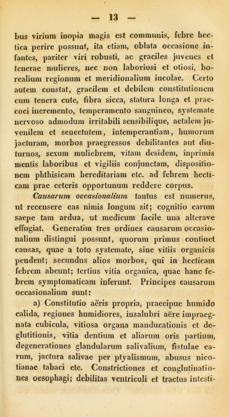 bus virium inopia magis est communis, febre hec- tica perire possunt, ita etiam, oblata occasione in- fantes, pariter viri robusti, ac graciles juvenes et tenerae mulieres, nec non laboriosi et otiosi, bo- realium regionum et meridionalium incolae. Certo autem constat, gracilem et debilem constitutionem cum tenera cute, fibra sicca, statura longa et prae- coci incremento, temperamento sanguineo, systemate nervoso admodum irritabili seusibilique, aetalem ju- venilem et senectutem, intemperantiam, humorum jacturam, morbos praegressos debilitantes aut diu- turnos, sexum muliebrem, vitam desidem, inprimts mentis laboribus et vigiliis conjunctam, dispositio- nem phthisicam hereditariam etc. ad febrem liecli- cam prae ceteris opportunum reddere corpus. Causarum occasionalium tantus est numerus, ut recensere eas nimis longum sit; cognitio earum saepe tam ardua, ut medicum facile una allerave effugiat. Generatim tres ordines causarum occasio- nalium distingui possunt, quorum primus continet causas, quae a toto systemate, sine vitiis organicis pendent; secundus alios morbos, qui in hecticam febrem abeunt; tertius vitia organica, quae hanc fe- brem symptomaticam inferunt. Principes causarum occasionalium sunt: a) Constitutio aeris propria, praecipue humido calida, regiones humidiores, insalubri aere impraeg- nata cubicula, vitiosa organa manducationis et de- glutitionis, vitia dentium et aliarum oris partium, degenerationes glandularum salivalium, fistulae ea- rum, jactura salivae per ptyalismum, abusus nico- tianae tabaci etc. Constrictiones et conglutinatio- nes oesophagi; debilitas ventriculi et tractus intesti-