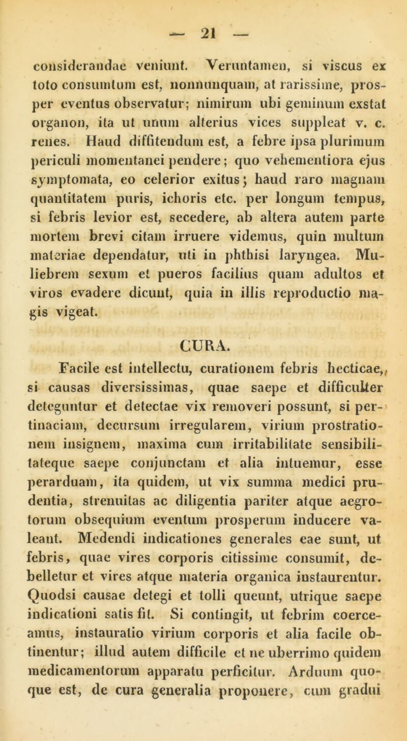 considerandae veniunt. Veruntamen, si viscus ex toto consuinlum est, nonmmquain, at rarissime, pros- per eventus observatur; nimirum ubi geminum exstat organon, ita ut unum alterius vices suppleat v. c. renes. Haud diffitendum est, a febre ipsa plurimum periculi momentanei pendere; quo vehementiora ejus symptomata, eo celerior exitus; haud raro magnam quantitatem puris, ichoris etc. per longum tempus, si febris levior est, secedere, ab altera autem parte mortem brevi citam irruere videmus, quin multum materiae dependatur, uti in phthisi laryngea. Mu- liebrem sexum et pueros facilius quam adultos et viros evadere dicunt, quia in illis reproductio ma- gis vigeat. CURA. Facile est intellectu, curationem febris hecticae,, si causas diversissimas, quae saepe et difficulter deteguntur et detectae vix removeri possunt, si per- tinaciam, decursum irregularem, virium prostratio- nem insignem, maxima cum irritabilitate sensibili- tateque saepe conjunctam et alia intuemur, esse perarduam, ita quidem, ut vix summa medici pru- dentia, strenuitas ac diligentia pariter atque aegro- torum obsequium eventum prosperum inducere va- leant. Medendi indicationes generales eae sunt, ut febris, quae vires corporis citissime consumit, de- belletur et vires atque materia organica instaurentur. Quodsi causae detegi et tolli queunt, utrique saepe indicationi satisfit. Si contingit, ut febrim coerce- amus, instauratio virium corporis et alia facile ob- tinentur; illud autem difficile et ne uberrimo quidem medicamentorum apparatu perficitur. Arduum quo- que est, de cura generalia proponere, cum gradui