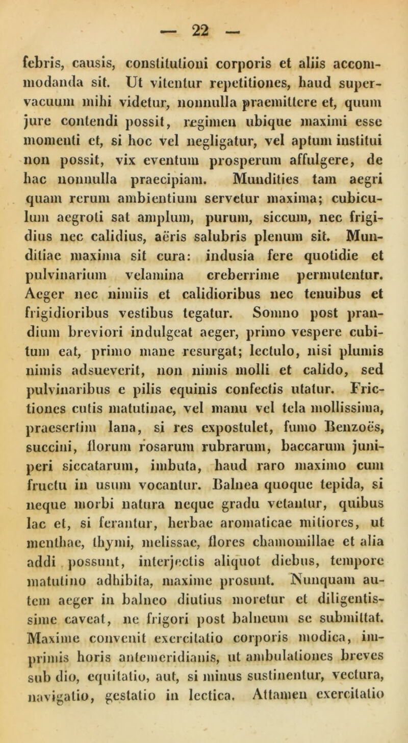 febris, causis, conslitulioui corporis et aliis accom- modanda sit. Ut vitentur repetitiones, haud super- vacuum mihi videtur, nonnulla praemittere et, quum jure contendi possit, regimen ubique maximi esse momenti et, si hoc vel negligatur, vel aptum institui non possit, vix eventum prosperum affulgere, de hac nonnulla praecipiam. Mundities tam aegri quam rerum ambientium servetur maxima; cubicu- lum aegroti sat amplum, purum, siccum, nec frigi- dius nec calidius, aeris salubris plenum sit. Mun- ditiae maxima sit cura: indusia fere quotidie et pulvinarium velamina creberrime permutentur. Aeger nec nimiis et calidioribus nec tenuibus et frigidioribus vestibus tegatur. Somno post pran- dium breviori indulgeat aeger, primo vespere cubi- tum eat, primo mane resurgat; lectulo, nisi plumis nimis adsueverit, non nimis molli et calido, sed pulvinaribus e pilis equinis confectis utatur. Fric- tiones cutis matutinae, vel manu vel tela mollissima, praesertim lana, si res expostulet, fumo Benzoes, succini, florum rosarum rubrarum, baccarum juni- peri siccatarum, imbuta, haud raro maximo cum fructu in usum vocantur. Balnea quoque tepida, si neque morbi natura neque gradu vetantur, quibus lac et, si ferantur, herbae aromaticae mitiores, ut menthae, thymi, melissac, flores chamomillae et alia addi possunt, interjectis aliquot diebus, tempore matutino adhibita, maxime prosunt. Nunquam au- tem aeger in balneo diutius moretur et diligentis- sime caveat, ne frigori post balneum se submittat. Maxime convenit exercitatio corporis modica, im- primis horis antemeridianis, ut ambulationes breves sub dio, equitatio, aut, si minus sustinentur, vectura, navigatio, gestatio in lectica. Attamen exercitatio