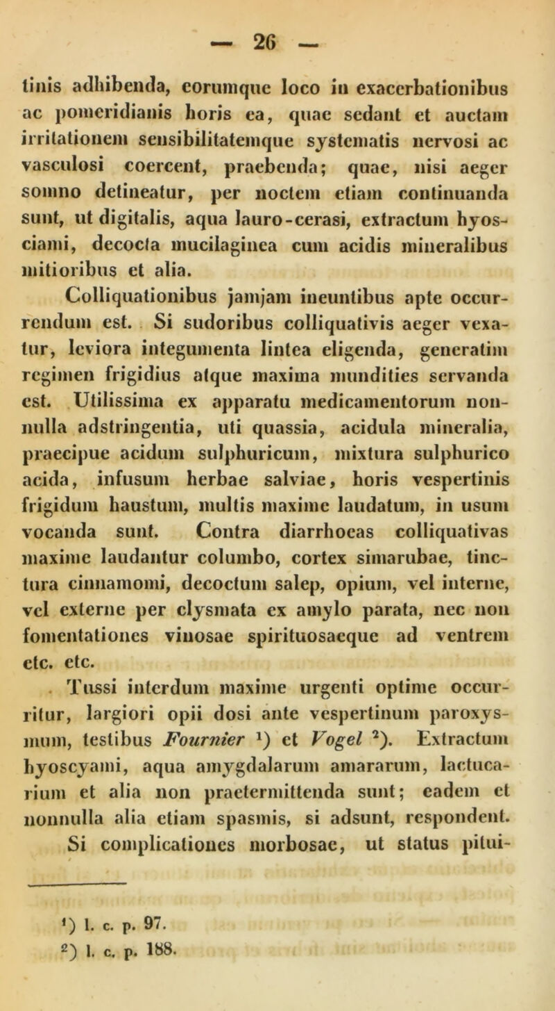 linis adhibentia, corumque loco in exacerbationibus ac pomeridianis horis ea, quae sedant et auctam irritationem sensibilitatemque systematis nervosi ac vasculosi coercent, praebenda; quae, nisi aeger somno detineatur, per noctem etiam continuanda sunt, ut digitalis, aqua lauro-cerasi, extractum hyos- ciami, decocta muciiaginca cum acidis mineralibus mitioribus et alia. Colliquationibus jamjam ineuntibus apte occur- rendum est. Si sudoribus colliquativis aeger vexa- tur, leviora integumenta lintea eligenda, gencratim regimen frigidius atque maxima mundities servanda est. Utilissima ex apparatu medicamentorum non- nulla adstringentia, uti quassia, acidula mineralia, praecipue acidum sulphuricum, mixtura sulphurico acida, infusum herbae salviae, horis vespertinis frigidum haustum, multis maxime laudatum, in usum vocanda sunt. Contra diarrhoeas colliquativas maxime laudantur columbo, cortex simarubae, tinc- tura cinnamomi, decoctum salep, opium, vel interne, vel externe per clysmata ex amylo parata, nec non fomentationes vinosae spirituosacque ad ventrem ctc. ctc. Tussi interdum maxime urgenti optime occur- ritur, largiori opii dosi ante vespertinum paroxys- mum, testibus Fournier *) et Vogel * 2). Extractum hyoscyami, aqua amygdalarum amararum, lactuca- rium et alia non praetermittenda sunt; eadem et nonnulla alia etiam spasmis, si adsunt, respondent. Si complicationes morbosae, ut status pilui- *) 1. c. p. 97.