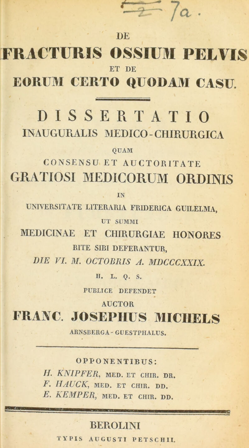 DE FRACTURIS OSSIUM PELVIS ET DE EORUM CERTO QUODAM CASU. DISSERTATIO INAUGURALIS MEDICO - CHIRURGICA QUAM CONSENSU ET AUCTORITATE GRATIOSI MEDICORUM ORDINIS IN UNIVERSITATE LITERARIA FRIDERICA GUILELMA, UT SUMMI MEDICINAE ET CHIRURGIAE HONORES RITE SIBI DEFERANTUR, DIE VI. M. OCTOBRIS A. MDCCCXXIX. II. L. Q. S. TUBLTCE DEFENDET AUCTOR FRANC. JOSEPIIUS MICHELS ARNSBERGA- GUESTPIIALUS. OPPONENTIBUS: II. KNIPFER, MED. ET CHIR. DR. F. IIAUCK, MED. ET CHIR. DD. E. KEMPER, MED. ET CHIR. DD. BEROL1NI TYPIS AUGUSTI P E T S C II11. a