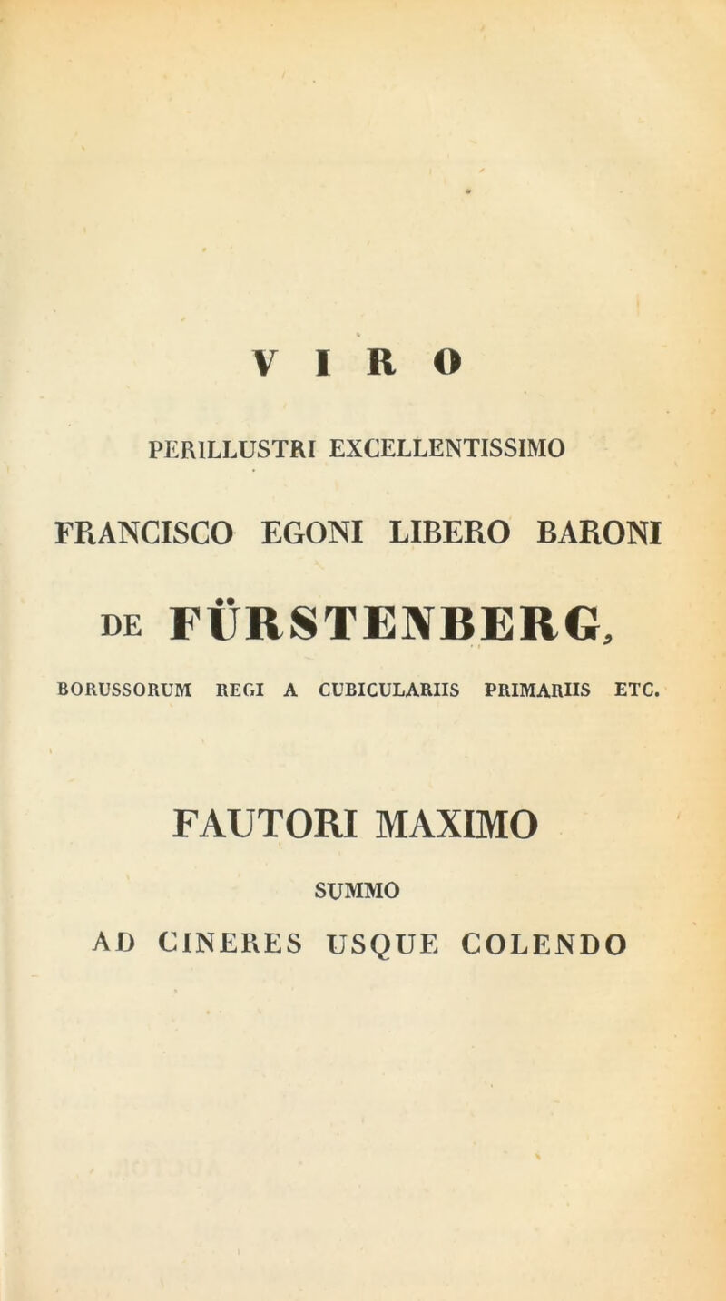 VIRO PERILLUSTRI EXCELLENTISSIMO FRANCISCO EGONI LIBERO BARONI de FURSTEIYBERG, BORUSSORUM REGI A CUBICULARIIS PRIMARIIS ETC. FAUTORI MAXIMO SUMMO AD CINERES USQUE COLENDO