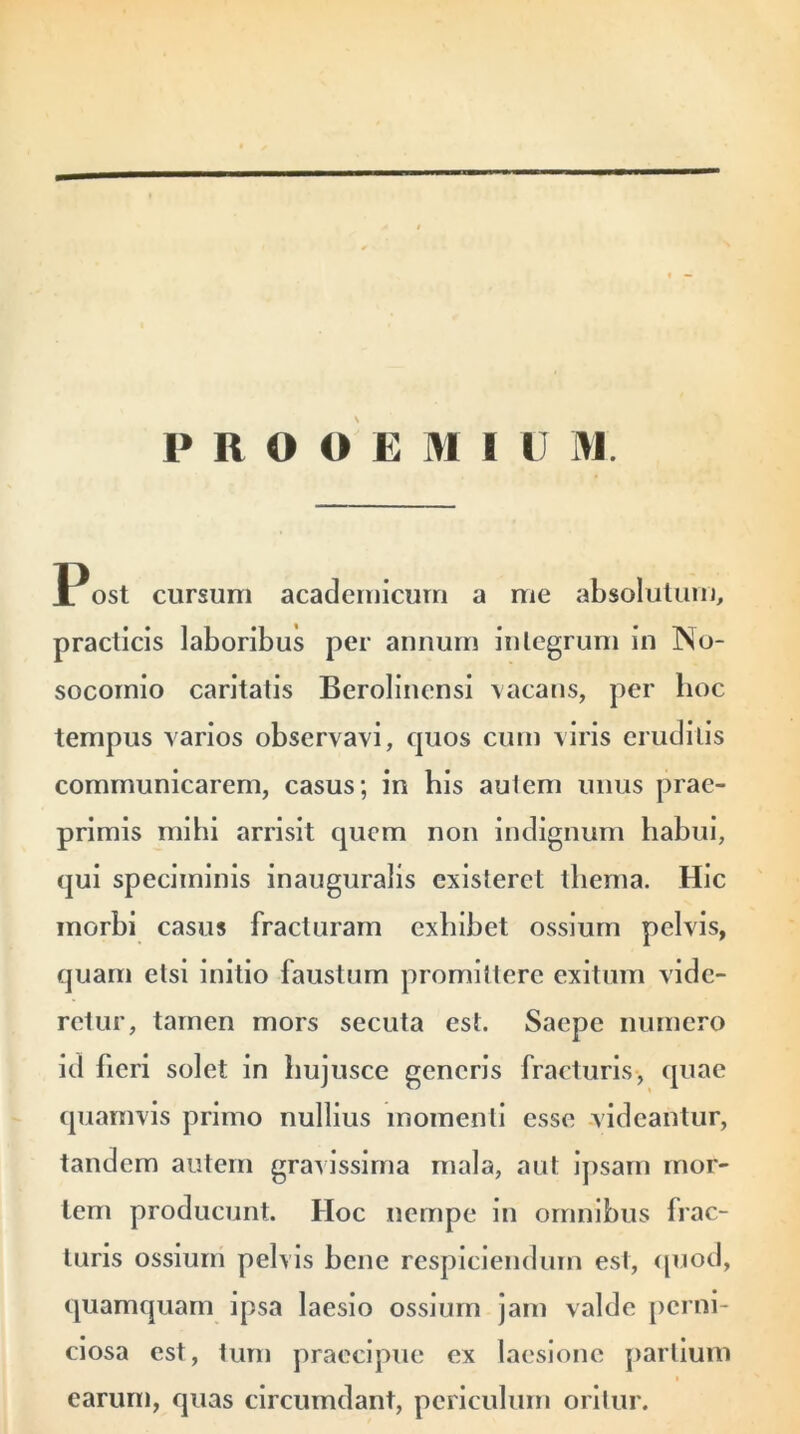 PROOEMIOM Post cursum academicum a me absolutum, practicis laboribus per annum integrum in No- socomio caritatis Berolincnsi vacans, per hoc tempus varios observavi, quos cum viris eruditis communicarem, casus; in bis auiem unus prae- primis mihi arrisit quem non indignum habui, qui speciminis inauguralis existerct thema. Hic morbi casus fracturam exhibet ossium pelvis, quam etsi initio faustum promittere exitum vide- retur, tamen mors secuta est. Saepe numero id fieri solet in hujusce generis fracturis, quae quamvis primo nullius momenti esse videantur, tandem autem gravissima mala, aut ipsam mor- tem producunt. Hoc nempe in omnibus frac- turis ossium pelvis bene respiciendum est, quod, quamquam ipsa laesio ossium jam valde perni- ciosa est, tum praecipue ex laesione partium i earum, quas circumdant, periculum oritur.