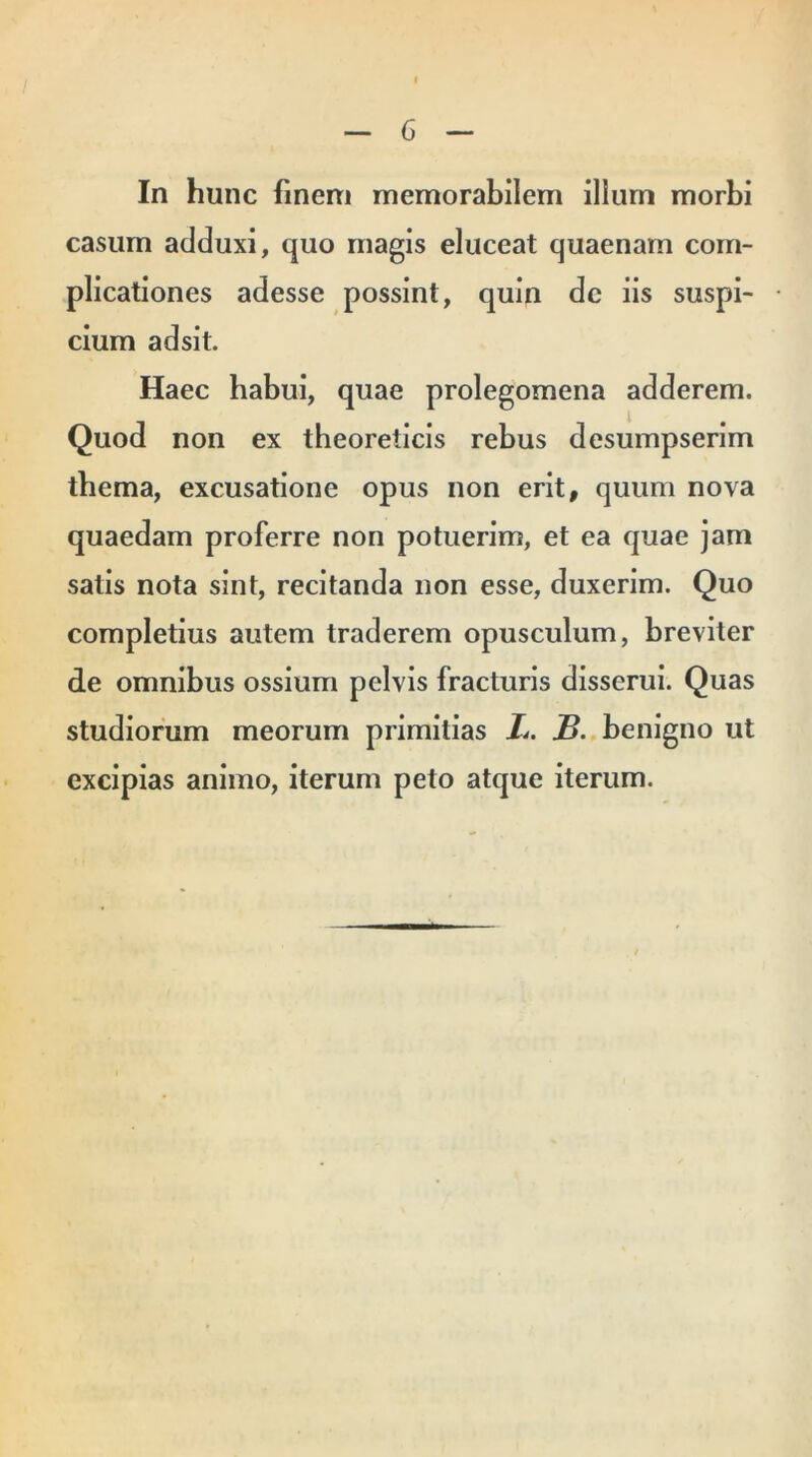 In hunc finem memorabilem illurn morbi casum adduxi, quo magis eluceat quaenam com- plicationes adesse possint, quin dc iis suspi- cium adsit. Haec habui, quae prolegomena adderem. Quod non ex theoreticis rebus desumpserim thema, excusatione opus non erit, quum nova quaedam proferre non potuerim, et ea quae jam satis nota sint, recitanda non esse, duxerim. Quo completius autem traderem opusculum, breviter de omnibus ossium pelvis fracturis disserui. Quas studiorum meorum primitias L. B. benigno ut excipias animo, iterum peto atque iterum.