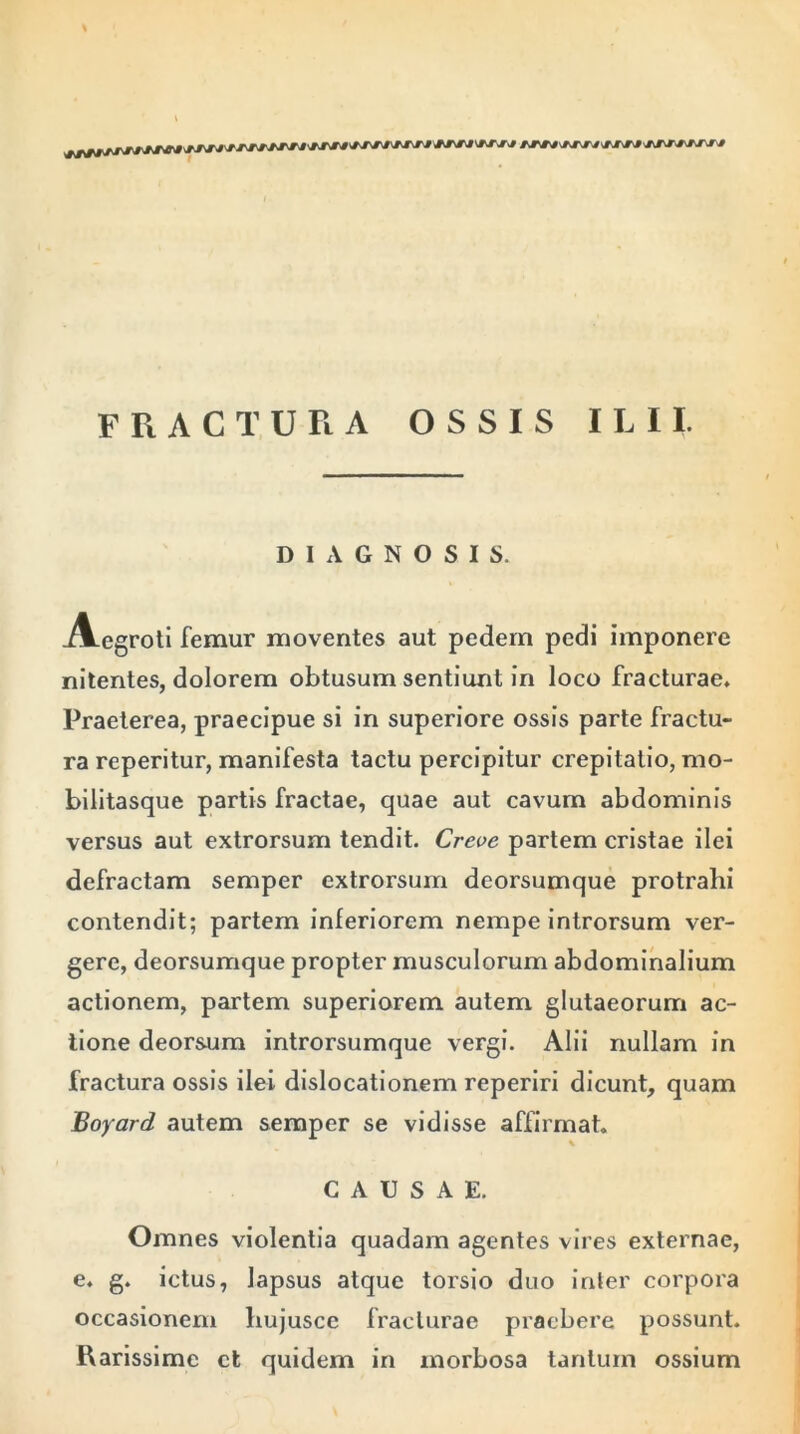 FRACTURA OSSIS ILII. DIAGNOSIS. Aegroti femur moventes aut pedem pedi imponere nitentes, dolorem obtusum sentiunt in loco fracturae. Praeterea, praecipue si in superiore ossis parte fractu- ra reperitur, manifesta tactu percipitur crepitatio, mo- bilitasque partis fractae, quae aut cavum abdominis versus aut extrorsum tendit. Creve partem cristae ilei defractam semper extrorsum dcorsumque protralii contendit; partem inferiorem nempe introrsum ver- gere, deorsumque propter musculorum abdominalium actionem, partem superiorem autem glutaeorum ac- tione deorsum introrsumque vergi. Alii nullam in fractura ossis ilei dislocationem reperiri dicunt, quam Boyard autem semper se vidisse affirmat. CAUSAE. Omnes violentia quadam agentes vires externae, e. g. ictus, lapsus atque torsio duo inter corpora occasionem hujusce fracturae praebere possunt. Rarissime ct quidem in morbosa tantum ossium