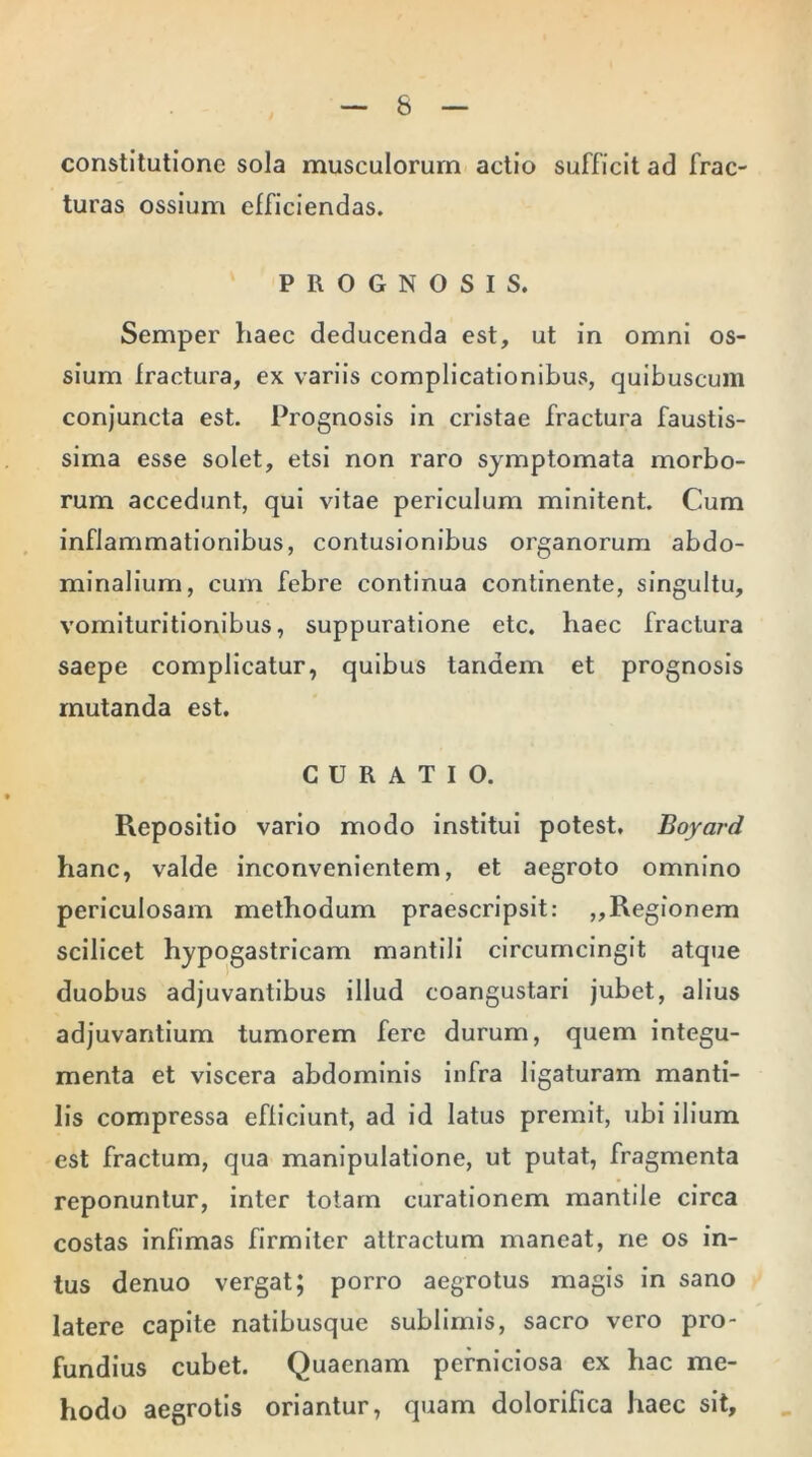 constitutione sola musculorum actio sufficit ad frac- turas ossium efficiendas. PROGNOSIS. Semper haec deducenda est, ut in omni os- sium fractura, ex variis complicationibus, quibuscum conjuncta est. Prognosis in cristae fractura faustis- sima esse solet, etsi non raro symptomata morbo- rum accedunt, qui vitae periculum minitent. Cum inflammationibus, contusionibus organorum abdo- minalium, cum febre continua continente, singultu, vomituritionibus, suppuratione etc. haec fractura saepe complicatur, quibus tandem et prognosis mutanda est. CURATIO. Repositio vario modo institui potest. Boyard hanc, valde inconvenientem, et aegroto omnino periculosam methodum praescripsit: ,,Regionem scilicet hypogastricam mantili circumcingit atque duobus adjuvantibus illud coangustari jubet, alius adjuvantium tumorem fere durum, quem integu- menta et viscera abdominis infra ligaturam manti- lis compressa efficiunt, ad id latus premit, ubi ilium est fractum, qua manipulatione, ut putat, fragmenta reponuntur, inter totam curationem mantile circa costas infimas firmiter attractum maneat, ne os in- tus denuo vergat; porro aegrotus magis in sano latere capite natibusque sublimis, sacro vero pro- fundius cubet. Quaenam perniciosa ex hac me- hodo aegrotis oriantur, quam dolorifica haec sit.