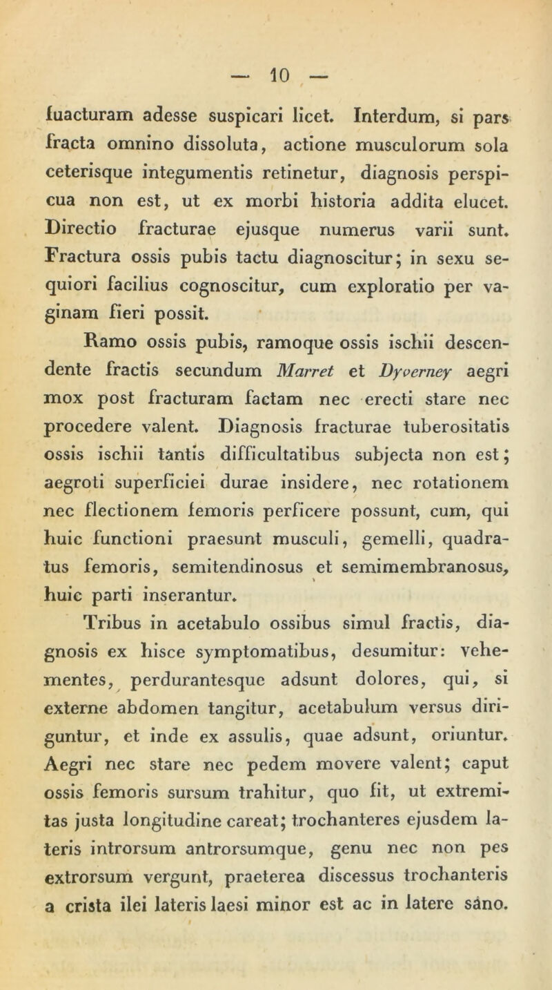 fuacturam adesse suspicari licet. Interdum, si pars fracta omnino dissoluta, actione musculorum sola ceterisque integumentis retinetur, diagnosis perspi- cua non est, ut ex morbi historia addita elucet. Directio fracturae ejusque numerus varii sunt. Fractura ossis pubis tactu diagnoscitur; in sexu se- quiori facilius cognoscitur, cum exploratio per va- ginam fieri possit. Ramo ossis pubis, ramoque ossis ischii descen- dente fractis secundum Marret et Dyverney aegri mox post fracturam factam nec erecti stare nec procedere valent. Diagnosis fracturae tuberositatis ossis ischii tantis difficultatibus subjecta non est ; aegroti superficiei durae insidere, nec rotationem nec flectionem femoris perficere possunt, cum, qui huic functioni praesunt musculi, gemelli, quadra- tus femoris, semitendinosus et semimembranosus, huic parti inserantur. Tribus in acetabulo ossibus simul fractis, dia- gnosis ex hisce symptomatibus, desumitur: vehe- mentes, perdurantesque adsunt dolores, qui, si externe abdomen tangitur, acetabulum versus diri- guntur, et inde ex assulis, quae adsunt, oriuntur. Aegri nec stare nec pedem movere valent; caput ossis femoris sursum trahitur, quo fit, ut extremi- tas justa longitudine careat; trochanteres ejusdem la- teris introrsum antrorsumque, genu nec non pes extrorsum vergunt, praeterea discessus trochanteris a crista ilei lateris laesi minor est ac in latere sano.