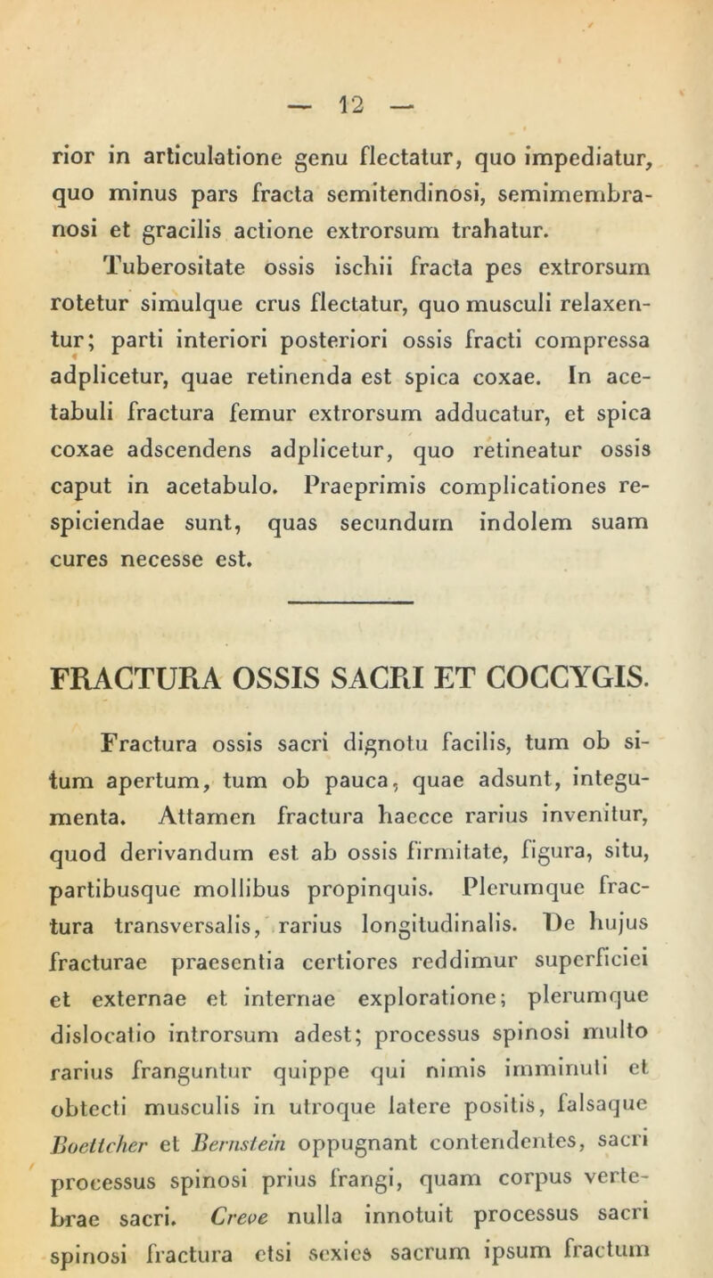 rior in articulatione genu flectatur, quo impediatur, quo minus pars fracta semitendinosi, semimembra- nosi et gracilis actione extrorsum trahatur. Tuberositate ossis ischii fracta pes extrorsum rotetur simulque crus flectatur, quo musculi relaxen- tur; parti interiori posteriori ossis fracti compressa adplicetur, quae retinenda est spica coxae. In ace- tabuli fractura femur extrorsum adducatur, et spica coxae adscendens adplicetur, quo retineatur ossis caput in acetabulo. Praeprimis complicationes re- spiciendae sunt, quas secundum indolem suam cures necesse est. FRACTURA OSSIS SACRI ET COCCYGIS. Fractura ossis sacri dignotu facilis, tum ob si- tum apertum, tum ob pauca, quae adsunt, integu- menta. Attamen fractura haecce rarius invenitur, quod derivandum est ab ossis firmitate, figura, situ, partibusque mollibus propinquis. Plerumque frac- tura transversalis, rarius longitudinalis. De hujus fracturae praesentia certiores reddimur superficiei et externae et internae exploratione; plerumque dislocatio introrsum adest; processus spinosi multo rarius franguntur quippe qui nimis imminuti et obtecti musculis in utroque latere positis, falsaque Boctlcher et Bernstein oppugnant contendentes, sacri processus spinosi prius frangi, quam corpus verte- brae sacri. Creve nulla innotuit processus sacri spinosi fractura etsi sexies sacrum ipsum fractum