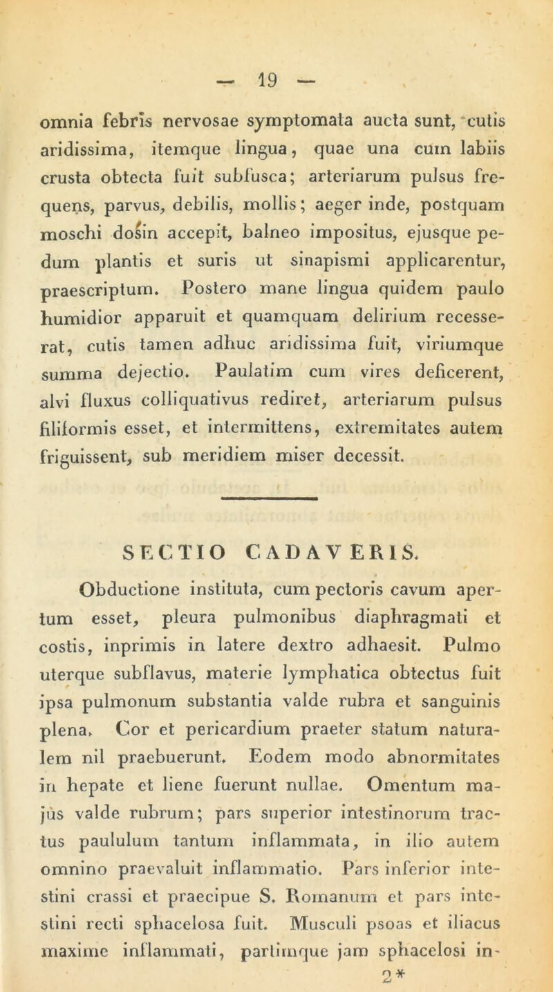 omnia febris nervosae symptomata aucta sunt, cutis aridissima, itemque lingua, quae una cuin labiis crusta obtecta fuit subfusca; arteriarum pulsus fre- quens, parvus, debilis, mollis; aeger inde, postquam moschi dosin accepit, balneo impositus, ejusque pe- dum plantis et suris ut sinapismi applicarentur, praescriptum. Postero mane lingua quidem paulo humidior apparuit et quamquam delirium recesse- rat, cutis tamen adhuc aridissima fuit, viriumque summa dejectio. Paulatim cum vires deficerent, alvi fluxus colliquativus rediret, arteriarum pulsus filiformis esset, et intermittens, extremitates autem friguissent, sub meridiem miser decessit. SECTIO CADAVERIS. Obductione instituta, cum pectoris cavum aper- tum esset, pleura pulmonibus diaphragmati et costis, inprimis in latere dextro adhaesit. Pulmo uterque subflavus, materie lymphatica obtectus fuit ipsa pulmonum substantia valde rubra et sanguinis plena. Cor et pericardium praeter statum natura- lem nil praebuerunt. Eodem modo abnormitates in hepate et liene fuerunt nullae. Omentum ma- jus valde rubrum; pars superior intestinorum trac- tus paululum tantum inflammata, in ilio autem omnino praevaluit inflammatio. Pars inferior inte- stini crassi et praecipue S. Romanum et pars inte- stini recti sphacelosa fuit. Musculi psoas et iliacus maxime inflammati, parlimque jam sphacelosi in- 2*