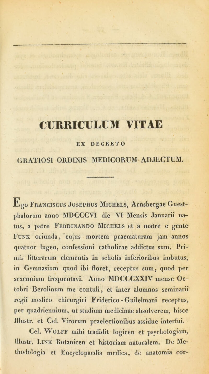 CURRICULUM VITAE EX DECRETO GRATIOSI ORDINIS MEDICORUM ADJECTUM. Ego Franciscus Josephus Michels, Arnsbergae Guest- phalorum anno MDCCCVI die VI Mensis Januarii na- tus, a patre Ferdinando Michels et a matre e gente Funk oriunda, cujus mortem praematuram jam annos quatuor lugeo, confessioni catholicae addictus sum. Pri- mis litterarum elementis in scholis inferioribus imbutus, in Gymnasium quod ibi floret, receptus sum, quod per sexennium frequentavi. Anno MDCCCXXIV mense Oc- tobri Berolinum me contuli, et inter alumnos seminarii regii medico chirurgici Friderico-Guilelmani receptus, per quadriennium, ut studium medicinae absolverem, hisce lllustr. et Cei. Virorum praelectionibus assidue interfui. Cei. Wolff mihi tradidit logicen et psvchologiain, lllustr. Link Botanicen et historiam naturalem. De Me- thodologia et Encyclopaedia medica, de anatomia cor-