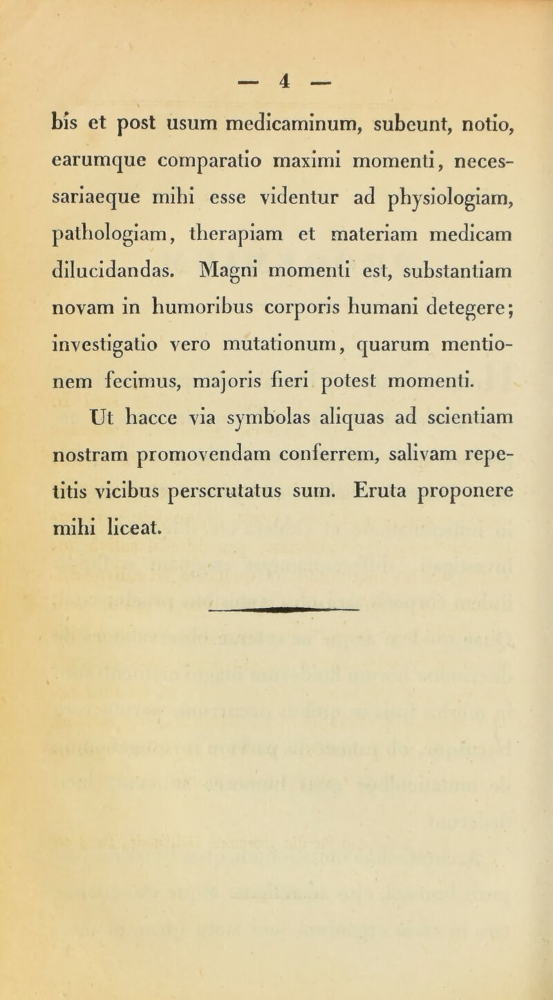 bis et post usum medicaminum, subeunt, notio, earumque comparatio maximi momenti, neces- sariaeque mihi esse videntur ad physiologiam, pathologiam, therapiam et materiam medicam dilucidandas. Magni momenti est, substantiam novam in humoribus corporis humani detegere; investigatio vero mutationum, quarum mentio- nem fecimus, majoris fieri potest momenti. Ut hacce via symbolas aliquas ad scientiam nostram promovendam coni errem, salivam repe- titis vicibus perscrutatus sum. Eruta proponere mihi liceat.