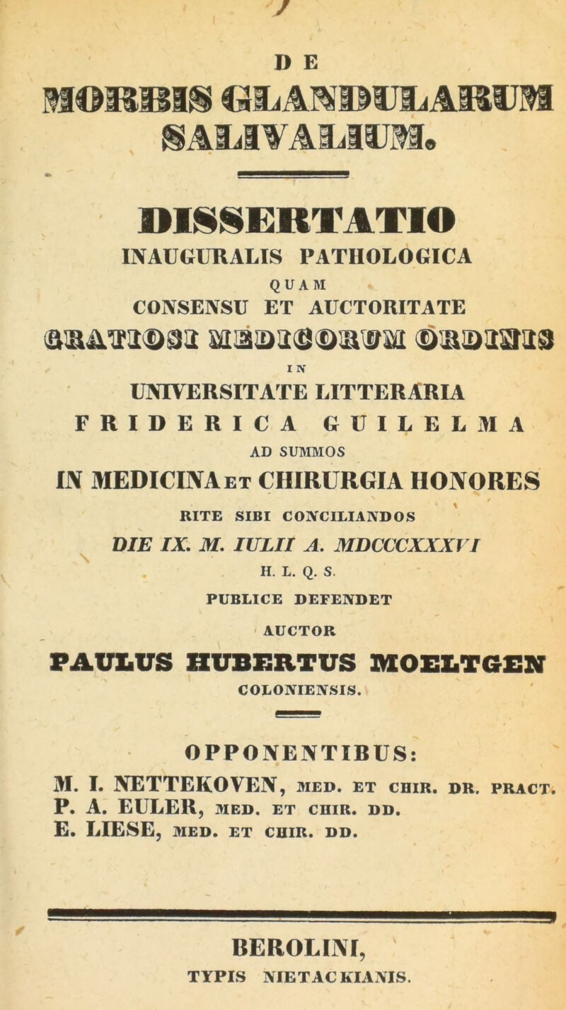 D E MORRIS CalLAMDUiLAi&UM SAMfAMiJM. DISSERTATIO INAUGURALIS PATHOLOGICA QUAM CONSENSU ET AUCTORITATE aiaa>ais®!a®aii ©sansras I N UNIVERSITATE LITTERARIA FRIDERICA GUILELMA AD SUMMOS IN MEDICINA et CHIRURGIA HONORES RITE SIBI CONCILIANDOS DIE IX. M. IULII A. MDCCCXXXVI H. L. Q. S. PUBLICE DEFENDET AUCTOR PAULUS HUBERTUS MOELTGEN COLONIENSIS. OPPONENTIRUS: M. I. NETTEKOVEN, med. et chir. dr. pract. P. A. EULER, MED. ET CHIR. DD. E. LIESE, MED. ET CHIR. DD. REROLINI, TYPIS NIETAC KIANIS.