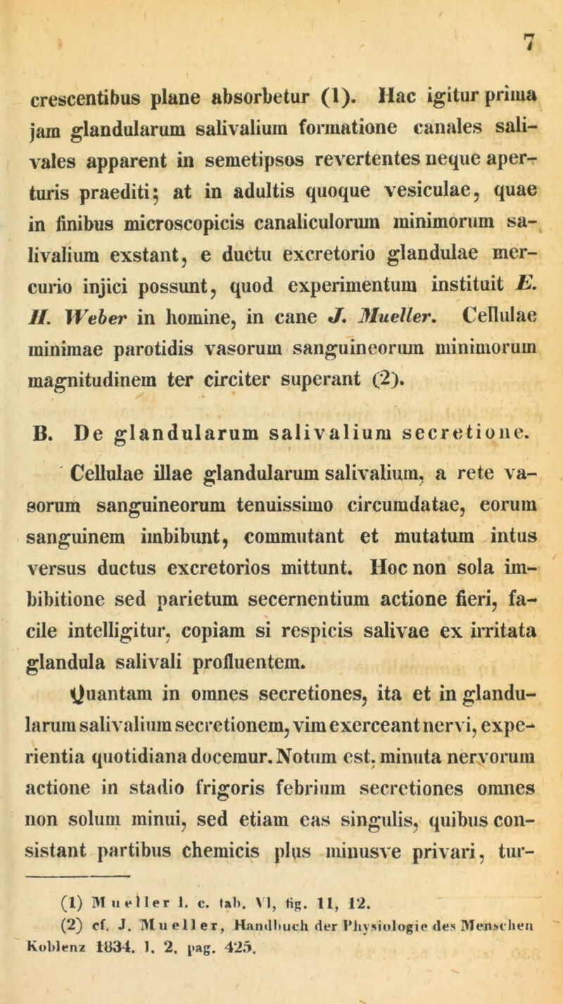 crescentibus plane absorbetur (1). Hac igitur prima jara glandularum salivaliuin formatione canales sali- vales apparent in semetipsos revertentes neque aper- turis praediti5 at in adultis quoque vesiculae, quae in finibus microscopicis canaliculorum minimorum sa- livalium exstant, e ductu excretorio glandulae mer- curio injici possunt, quod experimentum instituit E. II. Weber in homine, in cane J. Mueller. Cellulae minimae parotidis vasorum sanguineorum minimorum magnitudinem ter circiter superant (2). B. De glandularum salivalium secretione. Cellulae illae glandularum salivalium, a rete va- sorum sanguineorum tenuissimo circumdatae, eorum sanguinem imbibunt, commutant et mutatum intus versus ductus excretorios mittunt. Hoc non sola im- bibitione sed parietum secernentium actione fieri, fa- cile intelligitur, copiam si respicis salivae ex irritata glandula salivali profluentem. Quantam in omnes secretiones, ita et in glandu- larum salivalium secretionem, vim exerceant nervi, expe- rientia quotidiana docemur. Notum est. minuta nervorum actione in stadio frigoris febrium secretiones omnes non solum minui, sed etiam eas singulis, quibus con- sistant partibus chemicis plus minusve privari, tur- (1) Mueller 1. c. Ul>. VI, tig. 11, 1*2. (2) cl. J. Mueller, Hamlhuch der 1’iiysiologie «les Meiu»ehen Koblenz 1034. 1. 2. i>ag. 423.