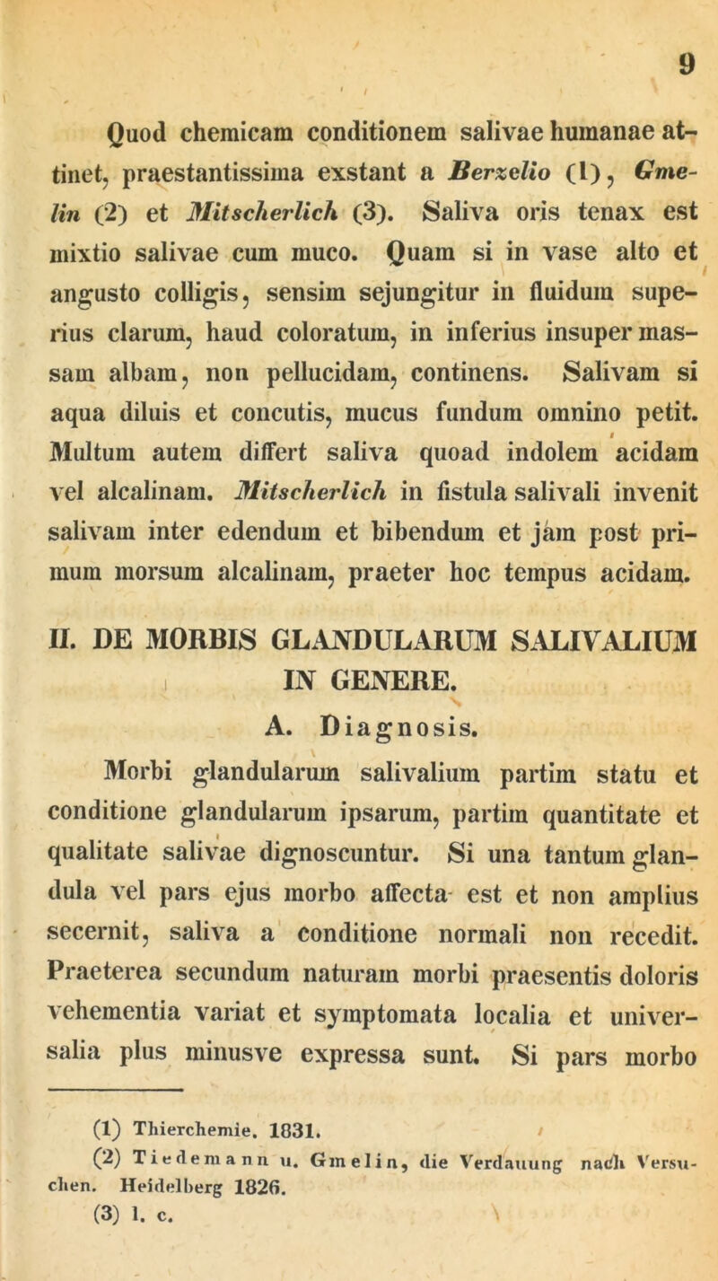 Quod chemicara conditionem salivae humanae at- tinet, praestantissima exstant a Berzelio (l), Gme- lin (2) et Mitscherlich (3). Saliva oris tenax est mixtio salivae cum muco. Quam si in vase alto et angusto colligis, sensim sejungitur in fluidum supe- rius clarum, haud coloratum, in inferius insuper mas- sam albam, non pellucidam, continens. Salivam si aqua diluis et concutis, mucus fundum omnino petit. i Multum autem differt saliva quoad indolem acidam vel alcalinam. Mitscherlich in fistula salivali invenit salivam inter edendum et bibendum et jam post pri- mum morsum alcalinam, praeter hoc tempus acidam. II. DE MORBIS GLANDULARUM SALIVALIUM i IN GENERE. A. Diagnosis. Morbi glandularum salivalium partim statu et conditione glandularum ipsarum, partim quantitate et qualitate salivae dignoscuntur. Si una tantum glan- dula vel pars ejus morbo affecta est et non amplius secernit, saliva a conditione normali non recedit. Praeterea secundum naturam morbi praesentis doloris vehementia variat et symptomata localia et univer- salia plus minusve expressa sunt. Si pars morbo (1) Thierchemie. 1031. (2) Ti e deni a nn u. Gmelin, <lie Verdauung nacli Versu- clien. Heidelberg 1826. (3) 1. c.