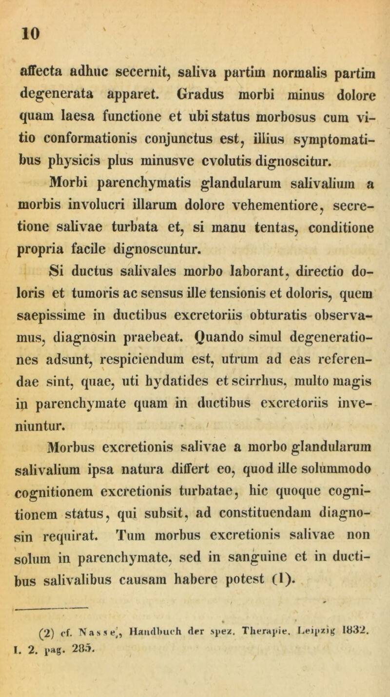 affecta adhuc secernit, saliva partim normalis partim degenerata apparet. Gradus morbi minus dolore quam laesa functione et ubi status morbosus cum vi- tio conformationis conjunctus est, illius symptomati- bus physicis plus ininusve evolutis dignoscitur. ✓ Morbi parenchymatis glandularum salivaliuin a morbis involucri illarum dolore vehementiore, secre- tione salivae turbata et, si manu tentas, conditione propria facile dignoscuntur. Si ductus salivales morbo laborant, directio do- loris et tumoris ac sensus ille tensionis et doloris, quem saepissime in ductibus excretoriis obturatis observa- mus, diagnosin praebeat. Quando simul degeneratio- nes adsunt, respiciendum est, utrum ad eas referen- dae sint, quae, uti hydatides et scirrhus, multo magis in parenchymate quam in ductibus excretoriis inve- niuntur. Morbus excretionis salivae a morbo glandularum salivalium ipsa natura differt eo, quod ille solummodo cognitionem excretionis turbatae, hic quoque cogni- tionem status, qui subsit, ad constituendam diagno- sin requirat. Tum morbus excretionis salivae non solum in parenchymate, sed in sanguine et in ducti- bus salivalibus causam habere potest (1). (2) of. Nasse’, Haiidlmch der spez. Therapie. Leipzig 1832. I. 2. pag. 28.7.