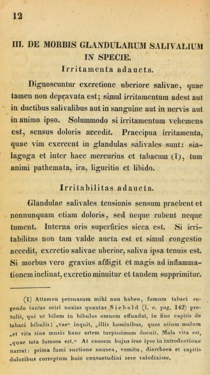 / m. DE MORBIS GLANDULARUM SALIVAL1UM IN SPECIE. Irritamenta adaucta. Dignoscuntur excretione uberiore salivae, quae tamen non depravata est; simul irritamentum adest aut in ductibus salivalibus aut in sanguine aut in nervis aut in animo ipso. Solummodo si irritamentum vehemens est, sensus doloris accedit. Praecipua irritamenta, quae vim exercent in glandulas salivales sunt: sia- lagoga et inter haec mercurius et tabacum (1), tum animi pathemata, ira, liguritio et libido. Irritabilitas adaucta. Glandulae salivales tensionis sensum praebent et nonnunquam etiam doloris, sed neque rubent neque tument. Interna oris superficies sicca est. Si irri- tabilitas non tam valde aucta est et simul congestio accedit, excretio salivae uberior, saliva ipsa tenuis est. Si morbus vero gravius affligit et magis ad inflamma- tionem inclinat, excretio minuitur et tandem supprimitur. (1) Attamen persuasum milii non habeo, fumum tabaci su- gendo tantas oriri noxias quantas Siebold (l. c. pag. 142) pro- tulit, qui ut bilem in bibulos omnem effundat, in line capitis de tabaci bibulis; „vae” inquit, „illis hominibus, quos otium malum „et vita sine musis hanc artem turpissimam docuit. Mala vita est, quae tota fumosa est.” At causam hujus irae ipse in introductione narrat: prima fumi suctione nausea, vomitu, diarrhoea et capitis doloribus correptum huic consuetudini sese valedixisse.