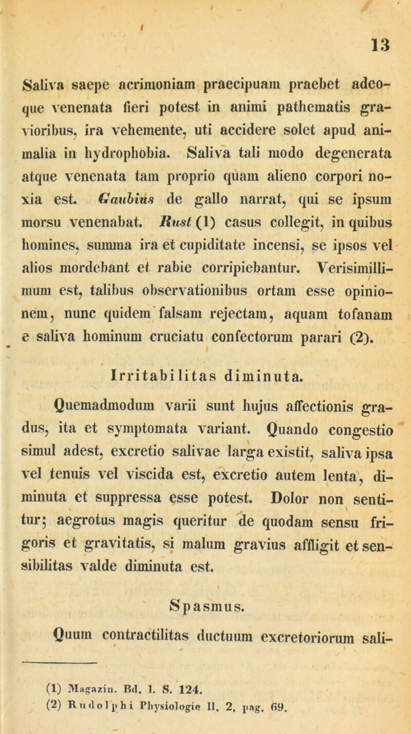 I 13 Saliva saepe acrimoniam praecipuam praebet adeo- que venenata fieri potest in animi pathematis gra- vioribus, ira vehemente, uti accidere solet apud ani- malia in hydrophobia. Saliva tali modo degenerata atque venenata tam proprio quam alieno corpori no- xia est. Gaubuta de gallo narrat, qui se ipsum morsu venenabat. Rusi (1) casus collegit, in quibus homines, summa ira et cupiditate incensi, se ipsos vel alios mordebant et rabie corripiebantur. Verisimilli- mum est, talibus observationibus ortam esse opinio- nem, nunc quidem falsam rejectam, aquam tofanam e saliva hominum cruciatu confectorum parari (2). Irritabilitas diminuta. Quemadmodum varii sunt hujus affectionis gra- dus, ita et symptomata variant. Quando congestio simul adest, excretio salivae larga existit, saliva ipsa vel tenuis vel viscida est, excretio autem lenta, di- minuta et suppressa esse potest. Dolor non senti- \ tur; aegrotus magis queritur de quodam sensu fri- goris et gravitatis, si malum gravius affligit et sen- sibilitas valde diminuta est. Spasmus. Quum contractilitas ductuum excretoriorum sali- (1) Magazin. Bd. 1. S. 124. (2) Rudo Iphi Physiologie 11. 2. pag. 69.