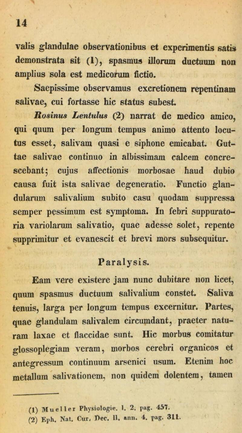 valis glandulae observationibus et experimentis satis demonstrata sit (1), spasmus illorum ductuum non amplius sola est medicohim fictio. Saepissime observamus excretionem repentinam salivae, cui fortasse hic status subest. Rosinus Lentulus (2) narrat de medico amico, qui quum per longum tempus animo attento locu- tus esset, salivam quasi e siphone emicabat. Gut- tae salivae continuo in albissimam calcem concre- scebant; cujus affectionis morbosae haud dubio i causa fuit ista salivae degeneratio. Functio glan- dularum salivalium subito casu quodam suppressa semper pessimum est symptoma. In febri suppurato- ria variolarum salivatio, quae adesse solet, repente supprimitur et evanescit et brevi mors subsequitur. Paralysis. Eam vere existere jam nunc dubitare non licet, quum spasmus ductuum salivalium constet. Saliva tenuis, larga per longum tempus excernitur. Partes, quae glandulam salivalem circumdant, praeter natu- ram laxae et flaccidae sunt. Hic morbus comitatur glossoplegiam veram, morbos cerebri organicos et antegressum continuum arsenici usum. Etenim hoc metallum salivationem, non quidem dolentem, tamen (1) Mueller Physiologie. 1. 2. pag. 457. (2) Eph. Nat. Cur, Pec. 11. ann. 4. pag. 311.