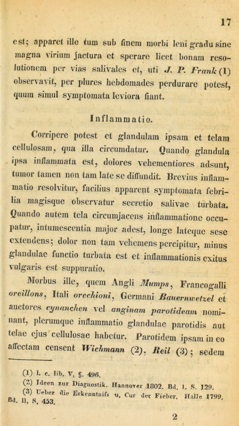 est; apparet ille tum sub finem morbi leni £*radu sine magna viriuni jactura et sperare licet bonam reso- lutionem per vias salivales et, uti J. P. Frank( 1) observavit, per plures hebdomades perdurare potest, quum simul symptomata leviora fiant. Inflammatio. Corripere potest et glandulam ipsam et telam cellulosam, qua illa circumdatur. Quando glandula ipsa inflammata est, dolores vehementiores adsunt, tumor tamen non tam late se diffundit. Brevius inflam- matio resolvitur, facilius apparent symptomata febri- lia magisque observatur secretio salivae turbata. Quando autem tela circumjacens inflammatione occu- patur, intumescentia major adest, longe lateque sese extendens 5 dolor non tam vehemens percipitur, minus glandulae functio turbata est et inflammationis exitus vulgaris est suppuratio. Morbus ille, quem Angli Mimps, Francogalli oreillons, Itali orcchioni, Germani Bauernwetzel et auctores cynanchen vel anginam parotideam nomi- nant, plerumque inflammatio glandulae parotidis aut telae ejus cellulosae habetur. Parotidem ipsam in eo affectam censent Wichmann (2), Reil (3); sedem (1) 1. c. lib. V, §. 490. (2) Ideen *ur Diaguostiit. Hanno* (3) Ueber die Erlcenntnifs u. Cur mi. u, s, 453, er 1802. Bd. 1. S. 129. der Fieber, Itali e 1799, 2 i
