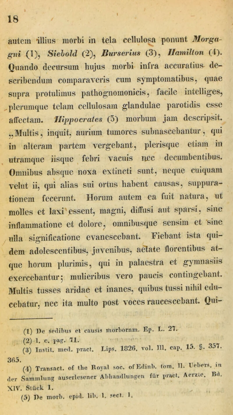 I 18 \ autem illius morbi in tela cellulosa ponunt Morga- gni (1), Siehold (2), Burserius (3), Hamilton (4). Quando decursum hujus morbi infra accuratius de- scribendum comparaveris cum symptomatibus, quae supra protulimus pathognomonicis, facile intelliges, plerumque telam cellulosam glandulae parotidis esse affectam. Hippocrates (5) morbum jam descripsit. ,,Multis, inquit, aurium tumores subnascebantur, qui in alteram partem vergebant, plerisque etiam in utramque iisque febri vacuis nec decumbentibus. Omnibus absque nova extincti sunt, neque cuiquam velut ii, qui alias sui ortus habent causas, suppura- tionem fecerunt. Horum autem ea fuit natura, ut molles et laxi'essent, magni, diffusi aut sparsi, sine inflammatione et dolore ? omnibusque sensim et sine ulla significatione evanescebant. Fiebant ista qui- dem adolescentibus, juvenibus, aetate florentibus at- que horum plurimis, qui in palaestra et gymnasiis exercebantur 5 mulieribus vero paucis contingebant. Multis tusses aridae et inanes, quibus tussi nihil edu- cebatur, nec ita multo post voces raucescebant. Qui- (1) l)e sedibus et causis morborum. Ep. L. 27. (2) 1. c. pag. 71. (3) Instit. meri, pract. Lips. 1826. vol. 111. cap. 15. §. 357. 365. (4) Transact. of the Royal soc. ofErlinb. lora, U. Uebers. in der Sammlung auserlesener Abliandlunge» fur pract. Aerzie. Bd, XIV. Stuck 1.