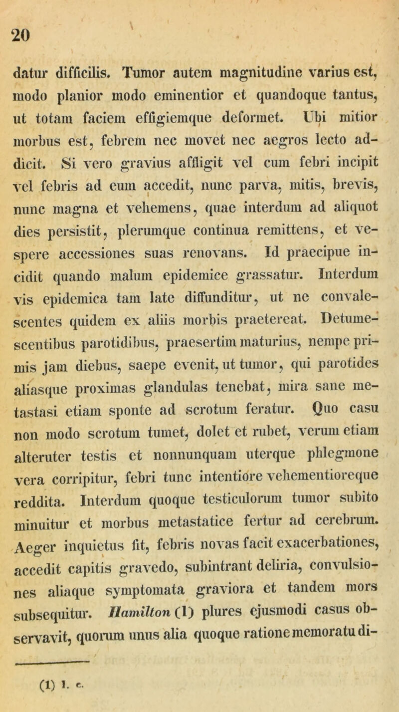 I ' datur difficilis. Tumor autem magnitudine varius est, modo planior modo eminentior et quandoque tantus, ut totam faciem effigiemque deformet. Ubi mitior morbus est, febrem nec movet nec aegros lecto ad- dicit. Si vero gravius aflligit vel cum febri incipit vel febris ad eum accedit, nunc parva, mitis, brevis, nunc magna et vehemens, quae interdum ad aliquot dies persistit, plerumque continua remittens, et ve- spere accessiones suas renovans. Id praecipue in- cidit quando malum epidemice grassatur. Interdum vis epidemica tam late diffunditur, ut ne convale- scentes quidem ex aliis morbis praetereat. Detume- scentibus parotidibus, praesertim maturius, nempe pri- mis jam diebus, saepe evenit, ut tumor, qui parotides aliasque proximas glandulas tenebat, mira sane me- tastasi etiam sponte ad scrotum feratur. Quo casu non modo scrotum tumet, dolet et rubet, verum etiam alteruter testis et nonnunquam uterque phlegmone vera corripitur, febri tunc intentiore vehementioreque reddita. Interdum quoque testiculorum tumor subito minuitur et morbus metastatice fertur ad cerebrum. Aeger inquietus fit, febris novas facit exacerbationes, accedit capitis gravedo, subintrant deliria, convulsio- nes aliaque symptomata graviora et tandem mors subsequitur. Ilamilton (1) plures ejusmodi casus ob- servavit, quorum unus alia quoque ratione memoratu di-