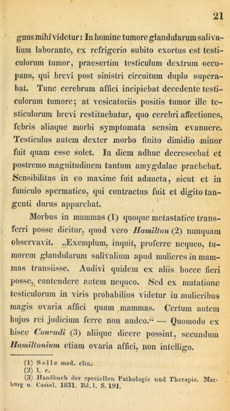 gnus mihi videtur: In homine tumore glandularum sali va- liuin laborante, ex refrigerio subito exortus est testi- culorum tumor, praesertim testiculum dextrum occu- pans, qui brevi post sinistri circuitum duplo supera- bat. Tunc cerebrum affici incipiebat decedente testi- culorum tumore y at vesicatoriis positis tumor ille te- sticulorum brevi restituebatur, quo cerebri affectiones, febris aliaque morbi symptomata sensim evanuere. Testiculus autem dexter morbo finito dimidio minor fuit quam esse solet. In diem adhuc decrescebat et postremo magnitudinem tantum amygdalae praebebat. Sensibilitas in eo maxime fuit adaucta, sicut et in funiculo spermatico, qui contractus fuit et digito tan- genti durus apparebat. Morbus in mammas (1) quoque metastatice trans- ferri posse dicitur, quod vero llamillon (2) nunquam observavit. ..Exemplum, inquit, proferre nequeo, tu- morem glandularum salivalium apud mulieres in mam- mas transiisse. Audivi quidem ex aliis hocce fieri posse, contendere autem nequeo. Sed ex mutatione testiculorum in viris probabilius videtur in mulieribus magis ovaria affici quam mammas. Certum autem hujus rei judicium ferre non audeo.“ — Quomodo ex hisce Conradi (3) aliique dicere possint, secundum Hamillonium etiam ovaria affici, non intelligo. (1) Selle med. elin.' (2) 1. c. (3) Ilandbucli der speciellen 1’atliologie und Therapie. Blar- bnrg u Cassel. 1831. Bd.l. S. 191,