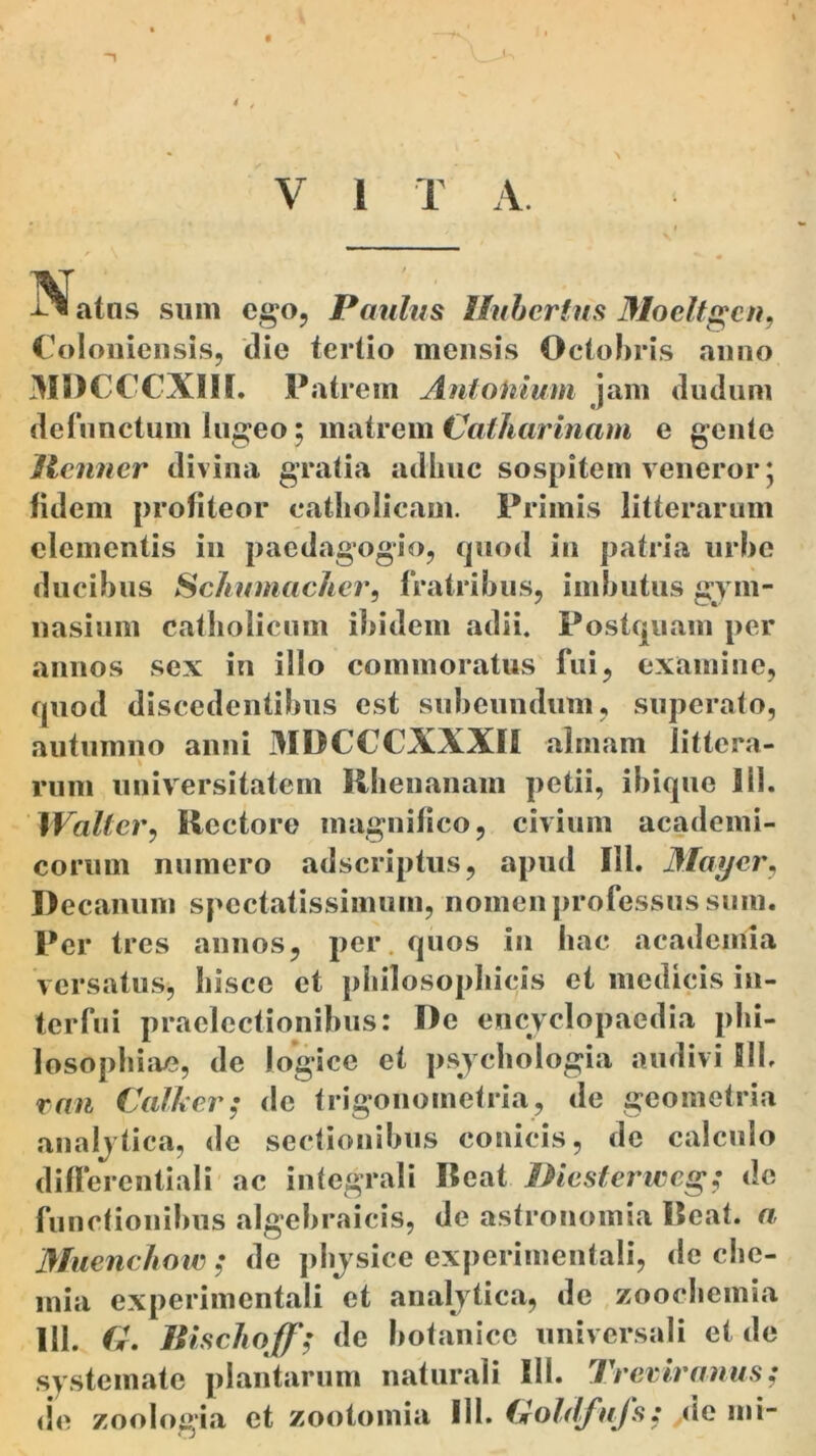 ^« atus sum ego, Paulus Ilubertus Moeltgcn, Coloniensis, die tertio mensis Octobris anno MDCCCX1H. Patrem Antonium jam cludum defunctum lugeo; matrem Caiharinam e gente ilenner divina gratia adhuc sospitem veneror; fidem profiteor catholicam. Primis litterarum clementis in paedagogio, quod in patria urbe ducibus Schumacher, fratribus, imbutus gym- nasium catholicum ibidem adii. Postquam per annos sex in illo commoratus fui, examine, quod discedentibus est subeundum, superato, autumno anni MDCCCXXXR almam littera- rum universitatem Rhenanam petii, ibique 111. Walt er, Rectore magnifico, civium academi- coruin numero adseriptus, apud 111. May er, Decanum spectatissimum, nomen professus sum. Per tres annos, per. quos in hac academla versatus, hisce et philosophicis et medicis in- terfui praelectionibus: De encyclopaedia phi- losophiae, de logice et psychologia audivi SIL ran Calhcr; de trigonometria, de geometria analytica, de sectionibus conicis, de calculo differentiali ac integrali Beat IPiesterweg; de functionibus algebraicis, de astronomia Reat. a Muenchow ; de physice experiinenlali, de che- mia experimentali et analytica, de zoochemia 111. G. Hischoff; de botanico universali et de systemate plantarum naturali III. Treviranus;