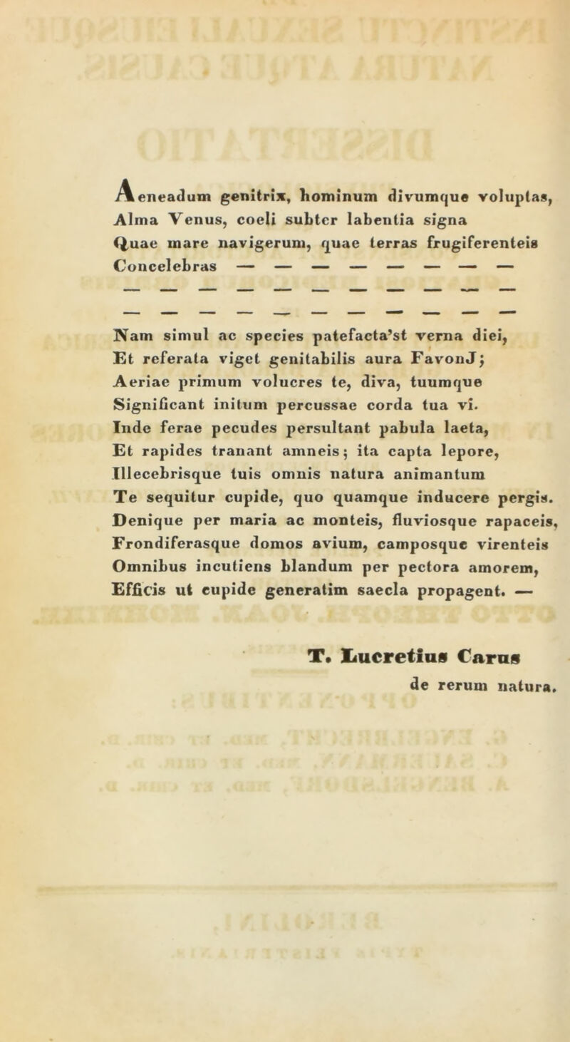 Aeneadum genitrix, hominum divumque voluptas, Alma Venus, coeli subter labentia signa Quae mare navigerum, quae terras frugiferenteis Concelebras — — — — — — — — Nam simul ac species patefacta’st verna diei, Et referata viget genitabilis aura FavonJ} Aeriae primum volucres te, diva, tuumque Significant initum percussae corda tua vi. Inde ferae pecudes persultant pabula laeta, Et rapides tranant amneis; ita capta lepore, Illecebrisque tuis omnis natura animantum Te sequitur cupide, quo quamque inducere pergis. Denique per maria ac monteis, fluviosque rapaceis, Frondiferasque domos avium, camposque virenteis Omnibus incutiens blandum per pectora amorem, Efficis ut cupide generatim saecla propagent. — T. Iiucretius Caras de rerum natura.