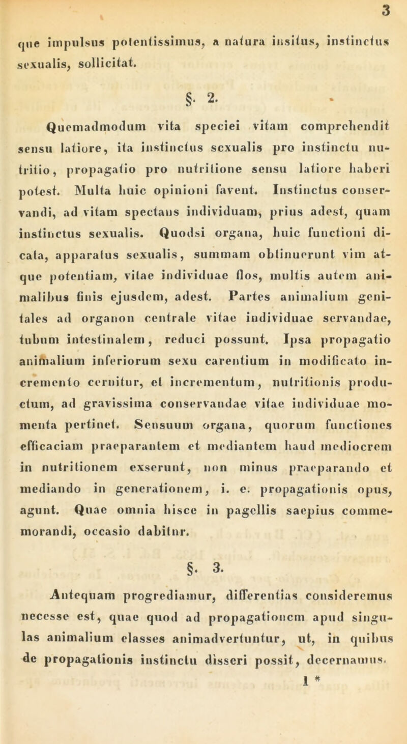 que impulsus potentissimus, a natura insitus, instinctus sexualis, sollicitat. §• 2. Quemadmodum vita speciei vitam comprehendit sensu latiore, ita instinctus sexualis pro instinctu nu- tritio, propagatio pro nutrilione sensu latiore haberi potest. Multa huic opinioni favent. Instinctus conser- vandi, ad vitam spectans individuam, prius adest, quam instinctus sexualis. Quodsi organa, huic functioni di- cata, apparatus sexualis, summam obtinuerunt vim at- que potentiam, vitae individuae flos, multis autem ani- malibus finis ejusdem, adest. Partes animalium geni- tales ad organon centrale vitae individuae servandae, tubum intestinalem, reduci possunt. Ipsa propagatio animalium inferiorum sexu carentium in modificato in- cremento cernitur, et incrementum, nutritionis produ- ctum, ad gravissima conservandae vitae individuae mo- menta pertinet. Sensuum organa, quorum functiones efficaciam praeparantem et mediantem haud mediocrem in nutritionem exserunt, non minus praeparando et mediando in generationem, i. e. propagationis opus, agunt. Quae omnia hisce in pagellis saepius comme- morandi, occasio dabiinr. §. 3. Antequam progrediamur, differentias consideremus neccsse est, quae quod ad propagationem apud singu- las animalium elasses animadvertuntur, ut, in quibus de propagationis instinctu disseri possit, decernamus. 1 *