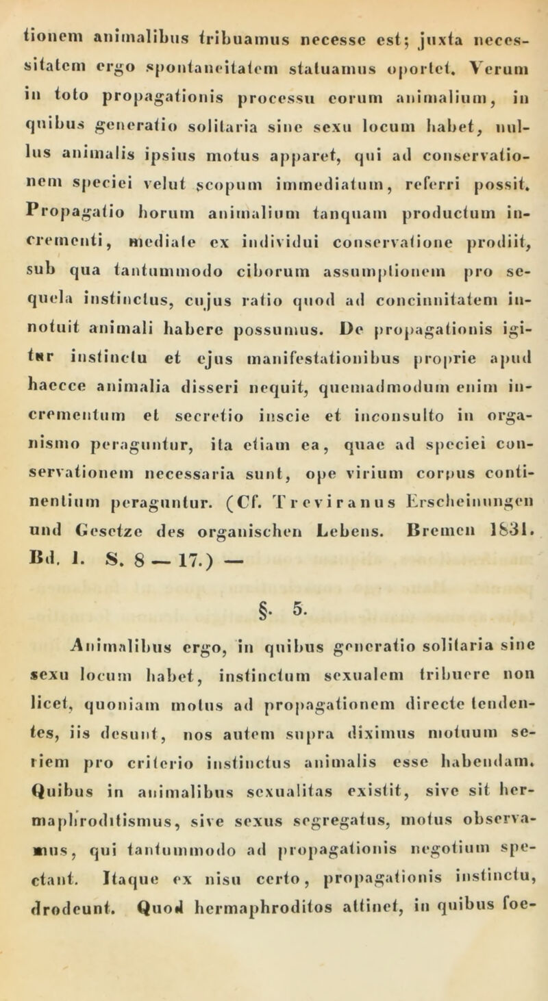 tionem animalibus tribuamus necessc est; juxta neces- sitatem ergo spontaneitatem statuamus oportet. Verum in toto propagationis processu eorum animalium, in quibus generatio solitaria sine sexu locum habet, nul- lus animalis ipsius motus apparet, qui ad conservatio- nem speciei velut scopum immediatum, referri possit. Propagatio horum animalium tanquam productum in- crementi, mediale ex individui conservatione prodiit, sub qua tantummodo ciborum assumptionem pro se- quela instinctus, cujus ratio quod ad concinnitatem in- notuit animali habere possumus. De propagationis igi- tur instinctu et ejus manifestationibus proprie apud haecce animalia disseri nequit, quemadmodum enim in- crementum et secretio inscie et inconsulto in orga- nismo peraguntur, ita etiam ea, quae ad speciei con- servationem necessaria sunt, ope virium corpus conti- nentium peraguntur. (Cf. T re vir anus Erscbeinnngen und Gesetze des organischen Lebens. Bremen 1831. Bd. i. S. 8 — 17.) — §. 5. Animalibus ergo, in quibus generatio solitaria sine sexu locum habet, instinctum sexualem tribuere non licet, quoniam motus ad propagationem directe tenden- tes, iis desunt, nos autem supra diximus motuum se- riem pro criterio instinctus animalis esse habendam. Quibus in animalibus sexualitas existit, sive sit her- maphroditismus, sive sexus segregatus, motus observa- mus, qui tantummodo ad propagationis negotium spe- ctant. Itaque ex nisu certo, propagationis instinctu, drodeunt. Quod hermaphroditos attinet, in quibus foe-