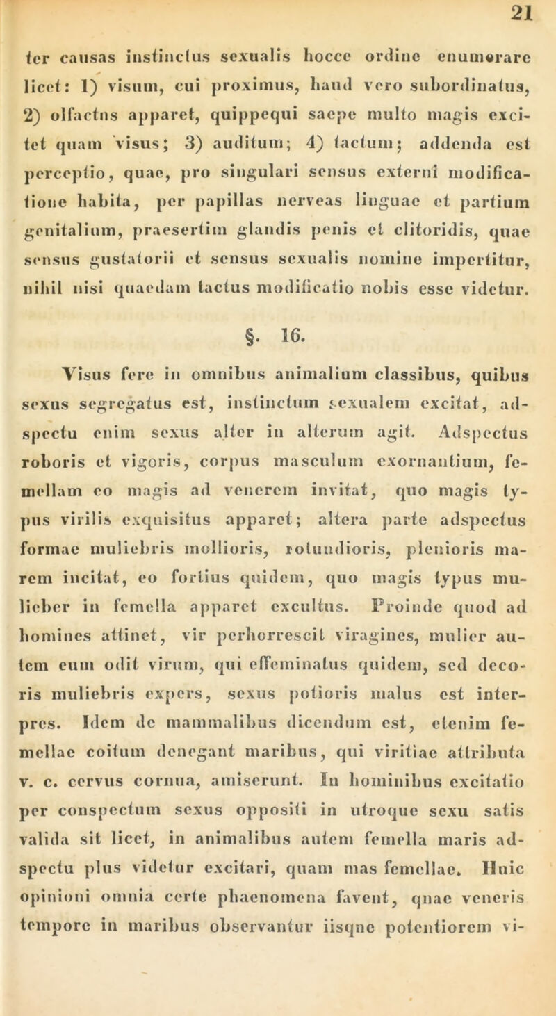 fer causas instinclus sexualis hocce ordine enumerare licet: 1) visum, cui proximus, liaud vero subordinatus, 2) olfactus apparet, quippequi saepe multo magis exci- tet quam visus; 3) auditum; 4) tactum; addenda est perceptio, quae, pro singulari sensus externi modifica- tione habita, per papillas nerveas linguae et partium genitalium, praesertim glandis penis et clitoridis, quae sensus gustatorii et sensus sexualis nomine impertitur, nihil nisi quaedam tactus modificatio nobis esse videtur. §• 16. Visus fere in omnibus animalium classibus, quibus sexus segregatus est, instinctum ‘.exualem excitat, ad- spcctu enim sexus alter in alterum agit. Adspectus roboris et vigoris, corpus masculum exornantium, fe- mellam eo magis ad venerem invitat, quo magis ty- pus virilis exquisitus apparet; altera parte adspectus formae muliebris mollioris, rotundioris, plenioris ma- rem incitat, eo fortius quidem, quo magis typus mu- licber in femella apparet excultus. Proinde quod ad homines attinet, vir perhorrescit viragines, mulier au- tem cum odit virum, qui effeminatus quidem, sed deco- ris muliebris expers, sexus potioris malus est inter- pres. Idem de mammalibus dicendum est, etenim fe- mellae coitum denegant maribus, qui viritiae attributa v. c. cervus cornua, amiserunt. In hominibus excitatio per conspectum sexus oppositi in utroque sexu satis valida sit licet, in animalibus autem femella maris ad- spectu plus videtur excitari, quam mas femellae, Iluic opinioni omnia certe phaenomena favent, quae veneris tempore in maribus observantur iisqne potentiorem vi-