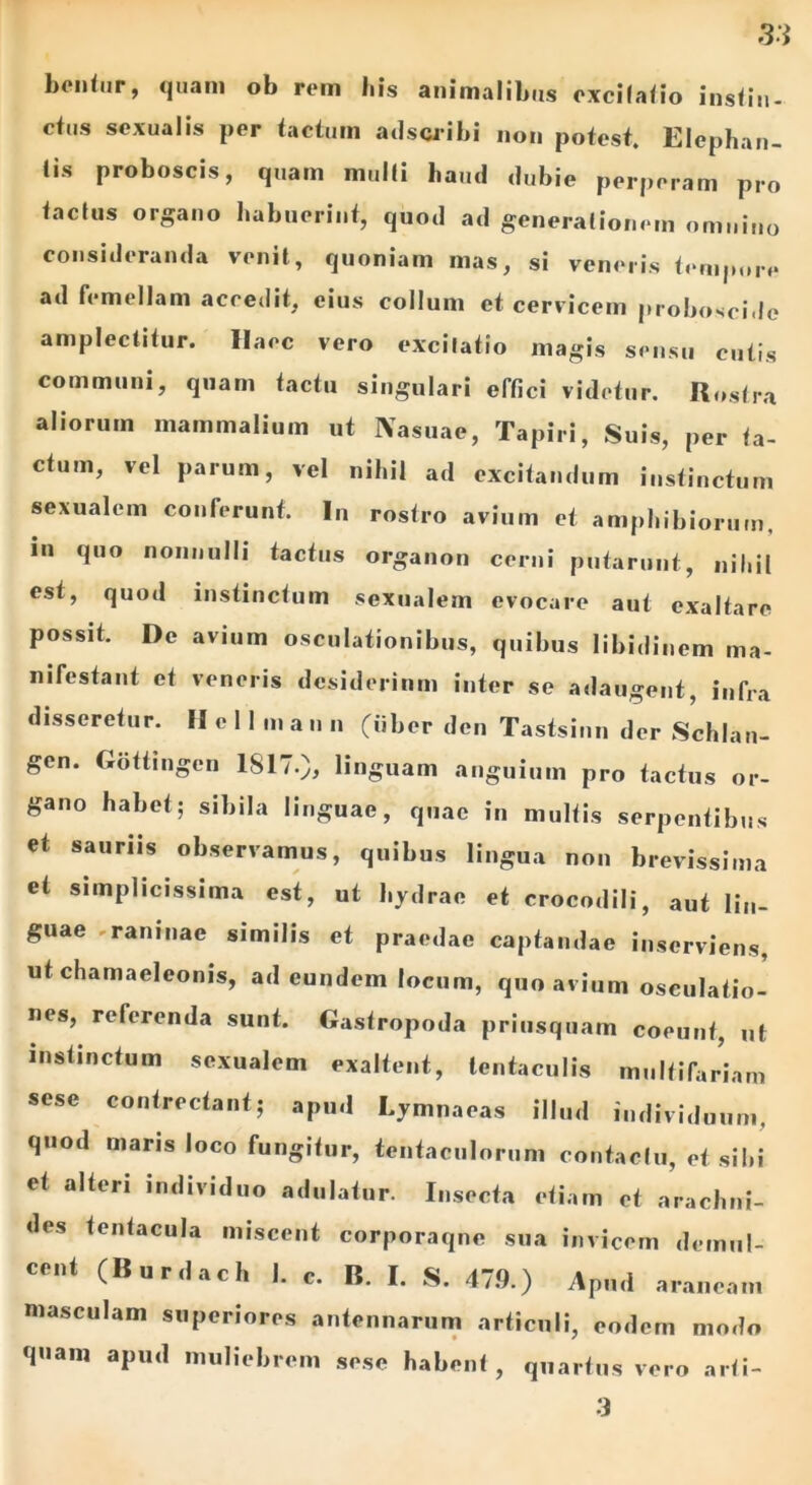 bentur, quam ob rem bis animalibus excifatio insiin- ctus sexualis per tactum adscribi non potest. Elephan- tis proboscis, quam multi haud dubie perperam pro factus organo habuerint, quod ad generationem omnino consideranda venit, quoniam mas, si veneris tempore ad femellam accedit, cius collum et cervicem proboscide amplectitur. Haec vero excitatio magis sensu cutis communi, quam tactu singulari effici videtur. Rostra aliorum mammalium ut Nasuae, Tapiri, Suis, per ta- ctum, vel parum, vel nihil ad excitandum instinctum sexualem conferunt. In rostro avium et amphibiorum, in quo nonnulli tactus organon cerni putarunt, nihil est, quod instinctum sexualem evocare aut exaltare possit. De avium osculationibus, quibus libidinem ma- nifestant et veneris desiderium inter se adaugent, infra disseretur. Hcllma u n (iiber dcn Tastsinn der Schlan- gen. Gottingcn 1817.), linguam anguium pro factus or- gano habet; sibila linguae, quae in multis serpentibus et sauriis observamus, quibus lingua non brevissima et simplicissima est, ut hydrae et crocodili, aut lin- guae raninae similis et praedae captandae inserviens, ut chamaeleonis, ad eundem locum, quo avium osculatio- nes, referenda sunt. Gastropoda priusquam coeunt, ut instinctum sexualem exaltent, tentaculis multifariam sese contrectant; apud Lymnaeas illud individuum, quod maris loco fungitur, tentaculoruni contactu, et sibi et alteri individuo adulatur. Insecta etiam et arachni- des tentacula miscent corporaqne sua invicem demul- cent (Burdach I. c. B. I. S. 47.9.) Apud araneam masculam superiores antennarum articuli, eodem modo quam apud muliebrem sese habent, quartus vero arti-