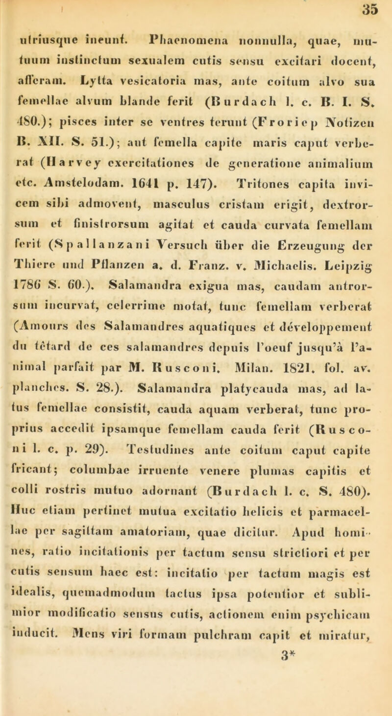 ulriusqne ineunt. Phaenomena nonnulla, quae, mu- tuum instinctum sexualem cutis sensu excitari docent, alleram. Lylta vesicatoria mas, ante coitum alvo sua femellae alvum blande ferit (Burdach 1. c. B. I. S. ■ISO.); pisces inter se ventres terunt (Froriep Notizcn 1?. XII. S. 51.) ; aut femella capite maris caput verbe- rat (Harvey exercitationes de generatione animalium etc. Anistelodam. 1641 p. 147). Tritones capita invi- cem sibi admovent, masculus cristam erigit, dextror- sum et finislrorsum agitat et cauda curvata femellam ferit (Spallanzani Versuch uber die Erzeugung der Thierc und Pflanzen a. d. Franz. v. Micbaelis. Leipzig 1786 S. 60.). Salamandra exigua mas, caudam antror- siun incurvat, celerrime motat, tunc femellam verberat (Amours des Salamandres aquatiques et developpement du tetard de ces salamandres depuis 1’oeuf jusqu’a l’a- nimal parfait par M. Rusconi. Milan. 1821. lol. av'. planclies. S. 28.). Salamandra platycauda inas, ad la- tus femellae consistit, cauda aquam verberat, tunc pro- prius accedit ipsamque femellam cauda ferit (Rus co- ii i 1. c. p. 29). Testudines ante coitum caput capite fricant; columbae irruente venere plumas capitis et colli rostris mutuo adornant (Burdach 1. c. S. 180). Huc etiam pertinet mutua excitatio helicis et parmacel- lae per sagittam amatoriam, quae dicitur. Apud homi- nes, ratio incitationis per tactum sensu strictiori et per cutis sensum haec est: incitatio per tactum magis est idealis, quemadmodum tactus ipsa potentior et subli- mior modificatio sensus cutis, actionem enim psychicam inducit. Mens viri formam pulchram capit et miratur, 3*