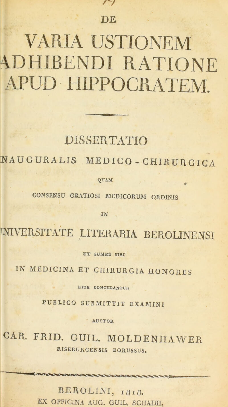 VARIA USTIONEM ADHIBENDI RATIONE APUD HIPPOCRATEM. DISSERTATIO ®AUGURALIS MEDICO - CHIRURGICA QUAM CONSENSU GRATIOSI MEDICORUM ORDINIS IN tNIVERSITATE literaria BEROLINENSI UT SUMMI SIBI' IN MEDICINA ET CHIRURGIA HONORES RITE CONCEDANTUR PUBLICO SUBMITTIT EXAMINI AUCTOR CAR. FRID. GUIL. MOLDENHAWER lUSEB URGENS IS BORUSSUS. BEROLINI, ibio. EX OFFICINA AUG. GUIL. SCHADII.