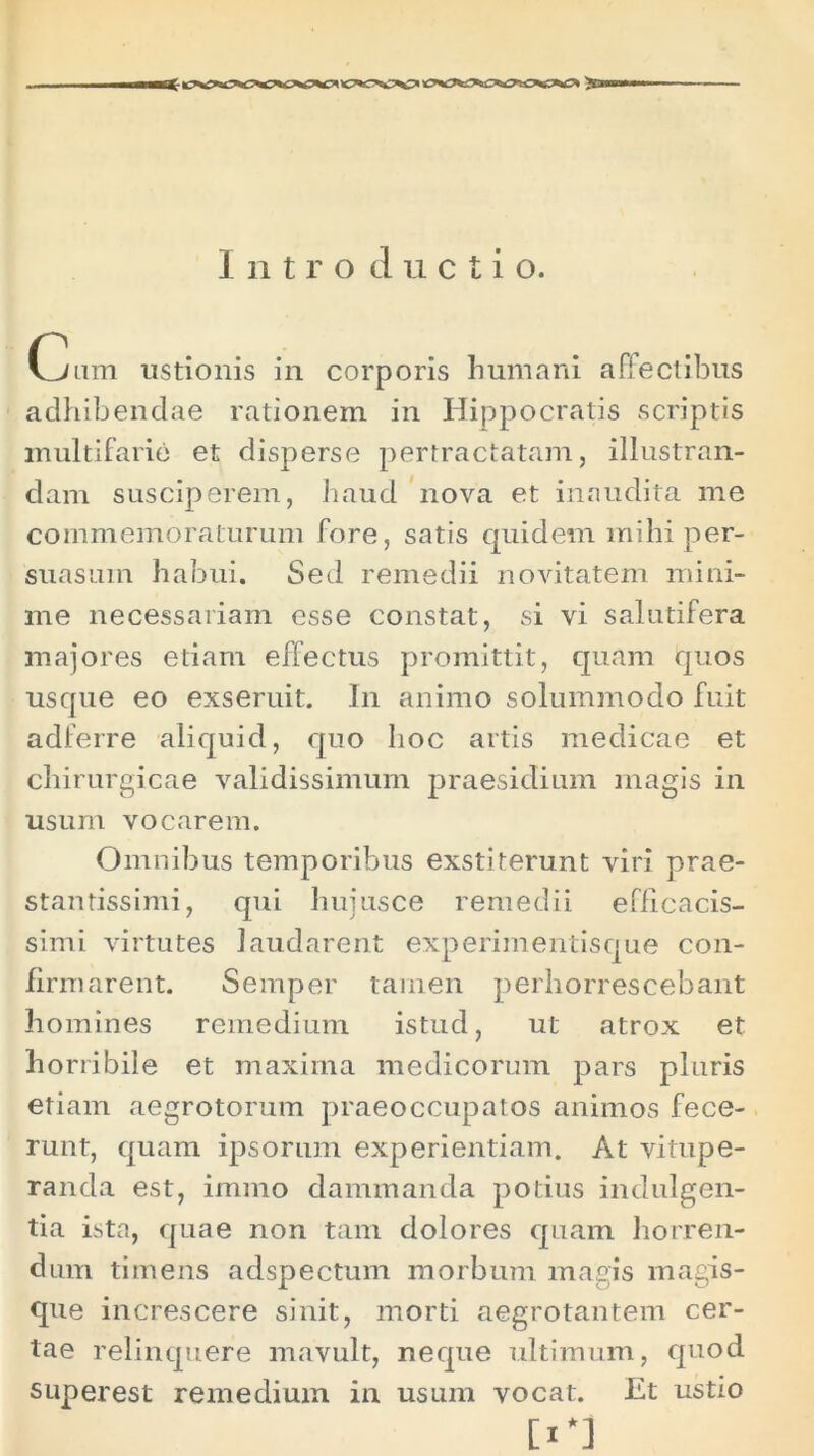 Intro ductio. Cum ustionis in corporis humani affectibus adhibendae rationem in Hippocratis scriptis multifarie et disperse pertractatam, illustran- dam susciperem, haud nova et inaudita me commemoraturum fore, satis quidem mihi per- suasum habui. Sed remedii novitatem mini- me necessariam esse constat, si vi salutifera majores etiam effectus promittit, quam quos usque eo exseruit. In animo solummodo fuit adferre aliquid, quo hoc artis medicae et chirurgicae validissimum praesidium magis in usum vocarem. Omnibus temporibus exstiterunt viri prae- stantissimi, qui huiusce remedii efficacis- simi virtutes laudarent experimentisque con- firmarent. Semper tamen perhorrescebant homines remedium istud, ut atrox et horribile et maxima medicorum pars pluris etiam aegrotorum praeoccupatos animos fece- runt, quam ipsorum experientiam. At vitupe- randa est, immo dammanda potius indulgen- tia ista, quae non tam dolores quam horren- dum timens adspectum morbum magis magis- que increscere sinit, morti aegrotantem cer- tae relinquere mavult, neque ultimum, quod superest remedium in usum vocat. Et ustio 0*1