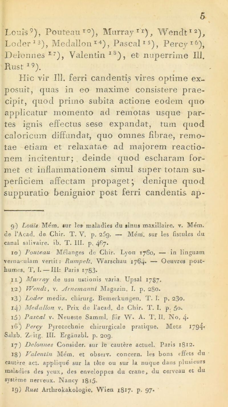 Lotus9), Pouteau10), Murray r r), Wenclt12), Loder 13), Medallon14), Pascal1 s), Percy 16), Delonnes I7), Valentin18), et nuperrime 111. Rust I9). Hic vir 111. ferri candentis vires optime ex- posuit, quas in eo maxime consistere prae- cipit, quod prirno subita actione eodem quo applicatur momento ad remotas usque par- tes ignis effectus sese expandat, tum quod caloricum diffundat, quo omnes fibrae, remo- tae etiam et relaxatae ad majorem reactio- nem incitentur; deinde quod escharam for- met et inflammationem simul super totam su- perficiem affectam propaget; denique quod suppuratio benignior post ferri candentis ap- 9) Lotiis Mem. *ur les- maladies du sinus maxillaire. v. Meni, tle 1’Acad. de Chir. T. V. p. 25g. — Mem, sur les Ustuies du canal salivaire. ib. T. III. p. 4^7* 10) Pouteau Melanges de Chir. Lyon 1760, — in linguam vernaculam vertit: Rumpelt. Warschau 1764* — Oeuvres post- humes, T, I. — III: Paris 1783- 11) Murray de usu ustionis varia. Upsal 1787. 12) Wendt, v. Arnemanni Magazin. I. p. 280. 13) Loder mediz. cliirurg. Bemerkung-en. T. I. p, 23o. 14) Medallon v. Prix de 1’acad. de Chir. T. I. p. 5°* 15) Pascal v. Neueste Samml. fiir W. A. T. II. No, 4* iG) Percy Pyrotechnie cliirurgicale pratique. Metz 1794* Salzb. Z- itg. III. Ergiinzbl. p. 2og. 17) Delonnes Consider. sur le cautere actuel. Paris 1812. 18) Valentin Mem. et observ. concern. les bons «ffets du cautere act. applique sur la t&te ou sur Ia nuque dans plusieurs maladies des yeux, des enveloppes du erane, du cerveau et du systenie nerveux. Nancy 1815- 19) Rust Artlirokakologie, Wien 1817* P- 97*