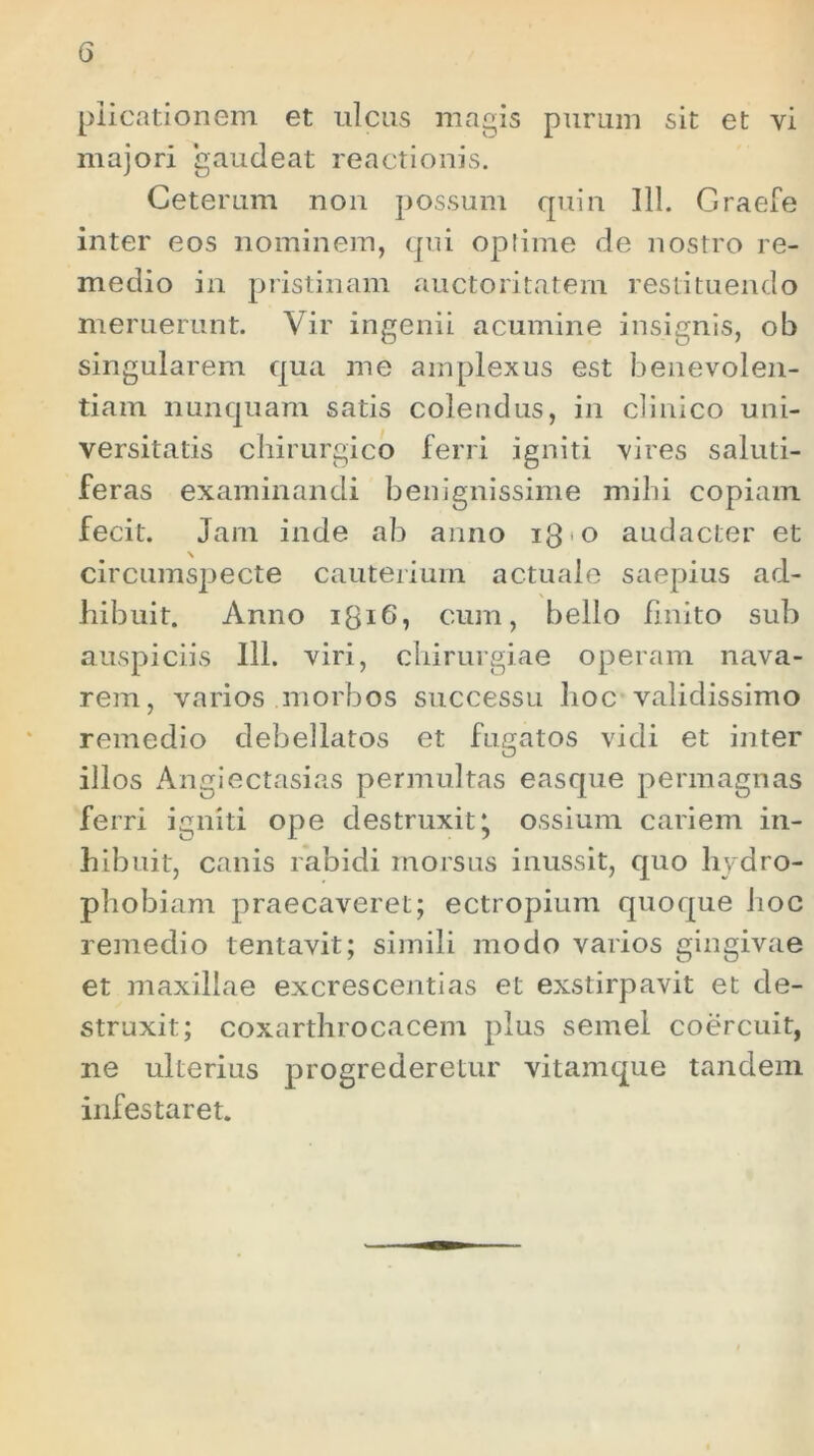 piicationem et ulcus magis purum sit et vi majori gaudeat reactionis. Ceterum non possum quin 111. Graefe inter eos nominem, qui oplime de nostro re- medio in pristinam auctoritatem restituendo meruerunt. Vir ingenii acumine insignis, ob singularem qua me amplexus est benevolen- tiam nunquam satis colendus, in clinico uni- versitatis chirurgico ferri igniti vires saluti- feras examinandi benignissime milii copiam fecit. Jam inde ab anno ig-o audacter et circumspecte cauterium actuale saepius ad- hibuit. Anno 131G, cum, bello finito sub auspiciis 111. viri, chirurgiae operam nava- rem, varios morbos successu hoc validissimo remedio debellatos et fugatos vidi et inter illos Angiectasias permultas easque permagnas ferri igniti ope destruxit* ossium cariem in- hibuit, canis rabidi morsus inussit, quo hydro- phobiam praecaveret; ectropium quoque hoc remedio tentavit; simili modo varios gingivae et maxillae excrescentias et exstirpavit et de- struxit; coxarthrocacem plus semel coercuit, ne ulterius progrederetur vitamque tandem infestaret.