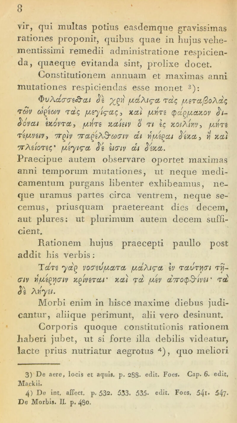 vir, qui multas potius easdemque gravissimas rationes proponit, quibus quae in hujus vehe- mentissimi remedii administratione respicien- da, quaeque evitanda sint, prolixe docet. Constitutionem annuam et maximas anni mutationes respiciendas esse monet 3): cLo-rjt&cu o\ xgii [JLctXi^ct rct$ /terc&j3oXcL<; TMV C0Q2MV TCtQ 3 JtCt) /LiYiTZ Ct^/JLCtTtOV $l- &OVCLI iJCOVTfltj fXYiTi JLCtiziV 0 <Tt ZC JiOlXlYW j /JLY\Ti Te/AVUV, 7T^iv 7rct^iX&(jd<TlV Ctl HjLVZQCLl fcj Y\ V.Ctl TfMlOTiC,' /Ltiyig-Ct y<i \l(TlV ctl ^iJCCt. Praecipue autem observare oportet maximas anni temporum mutationes, ut neque medi- camentum purgans libenter exhibeamus, ne- que uramus partes circa ventrem, neque se- cemus, priusquam praetereant dies decem, aut plures: ut plurimum autem decem suffi- cient. Rationem hujus praecepti paullo post addit his verbis: Tctn ya^ votTzv/uarct /uAXig-ct \v rcturwi rij- civ TnfJLi^miv xpiverc&r acti Tct /mtv ct7roq&ini * tcl $2, AY\yn. Morbi enim in hisce maxime diebus judi- cantur, aliique perimunt, alii vero desinunt. Corporis quoque constitutionis rationem haberi jubet, ut si forte illa debilis videatur, lacte prius nutriatur aegrotus 4), quo meliori 3) De aere, locis et acjuis. p. 288* edit. Foes. Cap. 6. edit, Mackii. 4) De int. affect. p. 532. 533. 535- edit. Foes. 54i* 547* De Morbis. II. p. 480.