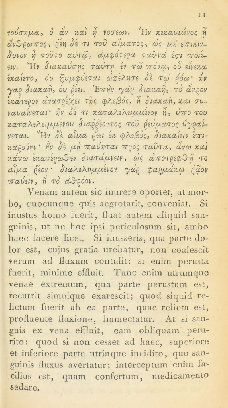 vovati/aa, 6 clv neti vi voaeeov. mnav/uivog v\ dvS-poorrog, Qtvi $i rt rou a/uarog, cog /ari iortntv- $uvov yi rouro aureo 3 a/uapors^a raura ig-t 7roti- 5iv. ’Hv ^tanauavjg raurn h reo vrdvco, ou ilvina inauro3 0v ^u/apuzrat coptAvae reo Qooy iiv yap fanari, ou gju. ’Eartiv yet(> edtanaij, r0 dnpov endregov avarpix*1 rrji; tpAsfiog, y\ di anati, nat au- vauainrat’ tiv di rt ndiraAtAu/a/uivov ti, uiro rou naraAzAei/ajuivou dta^iovrog rou qeu/xarog vy^aU nra/. vHv d'\ af/na pzu in <pAz(3og, dtanaktv lari- na^attiv' riv d\ /ayj 7r,aunrat or^dg raura, aveo na) ndreo enarigeoS-zv ciard/uvztv, cog dyror^eipS-yj ro a\y.a geov * dtaAzAtiu/uivov yd(> (pa^/adneo gaov vrauztv, ti ro aS-goov. Venam autem sic inurere oportet, ut mor- bo, quocunque quis aegrotarit, conveniat. Si inustus homo fuerit, fluat autem aliquid san- guinis, ut ne hoc ipsi periculosum sit, ambo haec facere licet. Si inusseris, qua parte do- lor est, cujus gratia urebatur, non coalescit verum ad fluxum contulit: si enim perusta fuerit, minime effluit. Tunc enim utrumque venae extremum, qua parte perustum est, recurrit simulque exarescit; quod si quid re- lictum fuerit ab ea parte, quae relicta est, profluente fluxione, humectatur. At si san- guis ex vena effluit, eam obliquam peru- rito: quod si non cesset ad haec, superiore et inferiore parte utrinque incidito, quo san- guinis fluxus avertatur; interceptum enim fa- cilius est, quam confertum, medicamento sedare.