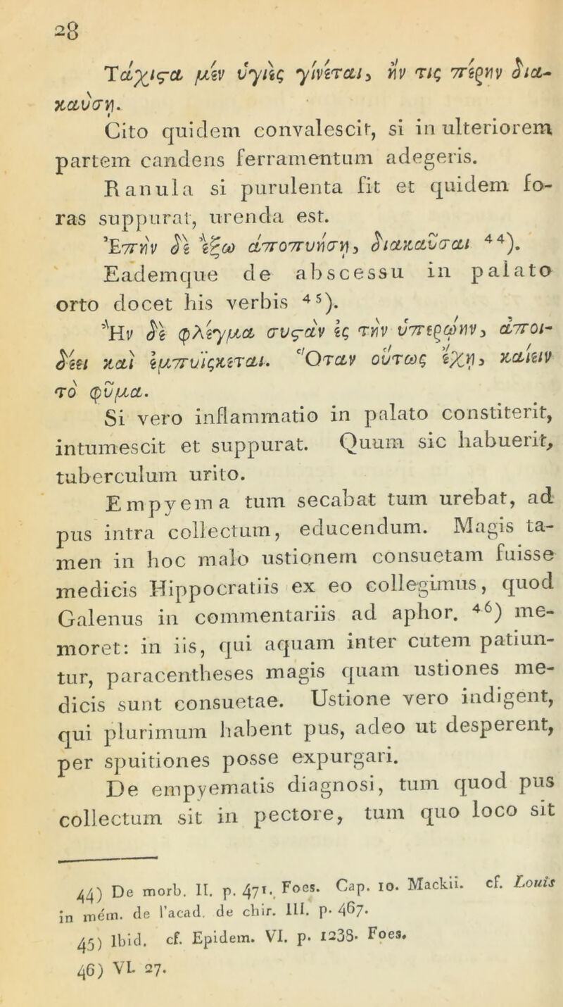 TcLyj^ct fjLtv vyitg yivtrcti 5 rlv 'uq 7regrv Sia- xav&y. Cito quidem convalescit, si in ulteriorem partem candens ferramentum adegeris. Ranula si purulenta fit et quidem fo- ras suppurat, urenda est. ’£?TYIV St \ZoO CL7r07TVYl<Jy), Sianavaai 44). Eademque de abscessu in paiato orto docet his verbis 45). ,vHv St (QXtyfJLCL vvg-dv k mv v7rf^cJnv3 cIttoi- ytou tUTTUlQWCLl' ‘ QtcLV 0t/T6t)? tX7) > K&MV <T0 (pVfJLCL. Si vero inflammatio in palato constiterit, intumescit et suppurat. Quum sic habueut, tuberculum urito. Empyema tum secabat tum urebat, ad pus intra collectum, educendum. Magis ta- men in hoc malo ustionem consuetam fuisse medicis Hippocratiis ex eo collegimus, quod Galenus in commentariis ad aphor. 4<Q me- moret: in iis, qui aquam inter cutem patiun- tur, paracentheses magis quam ustiones me- dicis sunt consuetae. Ustione vero indigent, qui plurimum habent pus, adeo ut desperent, per spuitiones posse expurgari. De empyematis diagnosi, tum quod pus collectum sit in pectore, tum quo loco sit 44) De morb. II. p. 471 v Foes- CaP‘ I0‘ MackiL cf‘ L°uU in me'm. fle 1’acatl de chir. ILI. p- A^7- 45) lbid. cf. Epidem. VI. p. 1235- Foes. 46) VL 27.