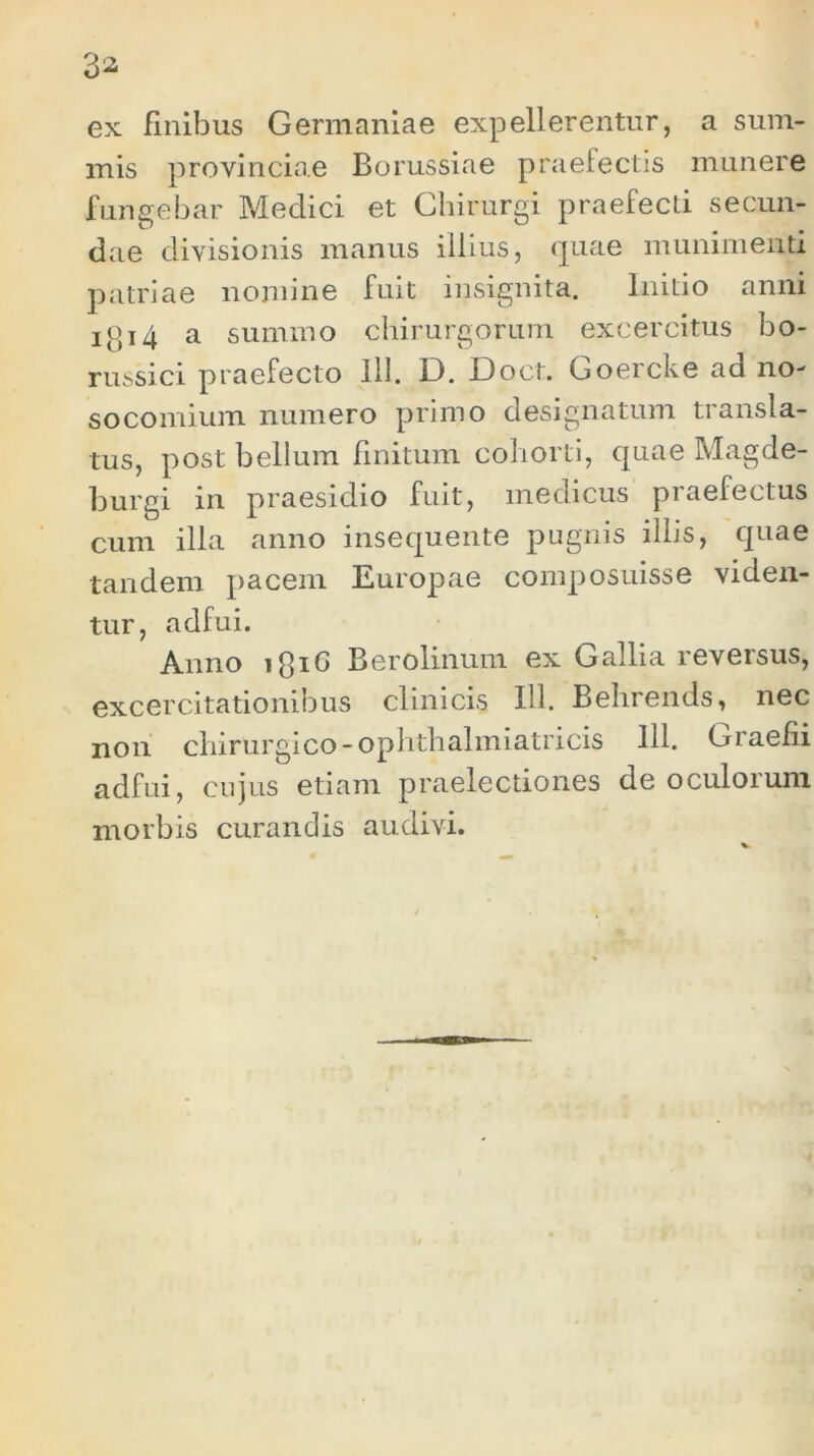 ex finibus Germaniae expellerentur, a sum- mis provinciae Borussiae praefectis munere fungebar Medici et Chirurgi praefecti secun- dae divisionis manus illius, quae munimenti patriae nomine fuit insignita. Initio anni io14 a summo chirurgorum excercitus bo- russici praefecto 111. D. Doet. Goercke ad no- socomium numero primo designatum transla- tus, post bellum finitum cohorti, quae Magde- burgi in praesidio fuit, medicus piaelectus cum illa anno insequente pugnis illis, quae tandem pacem Europae composuisse viden- tur, adfui. Anno lfiiG Berolinum ex Gallia reversus, excercitationibus clinicis 111. Behrends, nec non chirurgico -ophthalmiatricis 111. Graefii adfui, cujus etiam praelectiones de oculorum morbis curandis audivi.