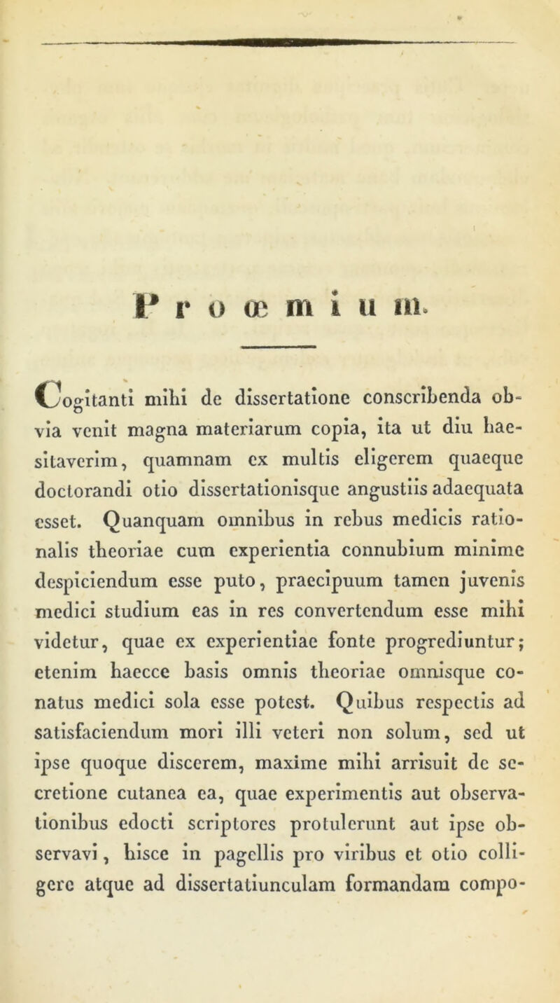 I* r o ce m i u 111. Cogitanti mihi de dissertatione conscribenda ob- via venit magna materiarum copia, ita ut diu hae- sitaverim, quamnam cx multis eligerem quaeque doctorandi otio dissertationisque angustiis adaequata esset. Quanquam omnibus in rebus medicis ratio- nalis theoriae cum experientia connubium minime despiciendum esse puto, praecipuum tamen juvenis medici studium eas in res convertendum esse mihi videtur, quae ex experientiae fonte progrediuntur; etenim haecce basis omnis theoriae omnisque co- natus medici sola esse potest. Quibus respectis ad satisfaciendum mori illi veteri non solum, sed ut ipse quoque discerem, maxime mihi arrisuit de se- cretione cutanea ea, quae experimentis aut observa- tionibus edocti scriptores protulerunt aut ipse ob- servavi , hisce in pagellis pro viribus et otio colli- gere atque ad dissertatiunculam formandam compo-