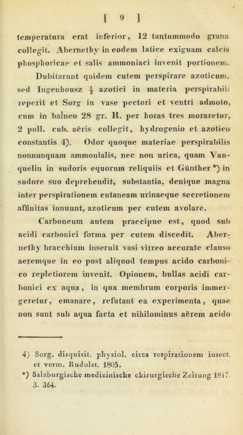 temperatura erat inferior, 12 tantummodo grana colleg-it. Abernetliv in eodem latice exiguam calcis D * * t phosphoricae et salis ammoniaci invenit portionem. Dubitarunt quidem cutem perspirare azoticam, sed Ingenhousz ^ azotici in materia perspirabit i reperit et Sorg in vase pectori et ventri admoto, cum in balneo 28 gr. R. per horas tres moraretur, 2 poli. cub. aeris collegit, hydrogenio et azotico constantis 4). Odor quoque materiae perspirabilis nonnunquam ammonialis, nec non urica, quam Vau- quelin in sudoris equorum reliquiis et Guntlier *) in sudore suo deprehendit, substantia, denique magna inter perspirationem cutaneam urinaeque secretionem affinitas innuunt, azoticum per cutem avolare. Carboneum autem praecipue est, quod sub acidi carbonici forma per cutem discedit. Aber- nethy bracchium inseruit vasi vitreo accurate clauso aeremque in eo post aliquod tempus acido carboni- co repletiorem invenit. Opionem, bullas acidi car- bonici ex aqua, in qua membrum corporis immer- geretur, emanare, refutant ea experimenta, quae non sunt sub aqua facta et nihilominus aerem acido 4) Sorg. disquisit. physiol. circa respirationem iuscct, et verm. Rudolst. 1805. *) Salzburgische medizinische chirurgisclie Zeitung 18iT 3. 364.