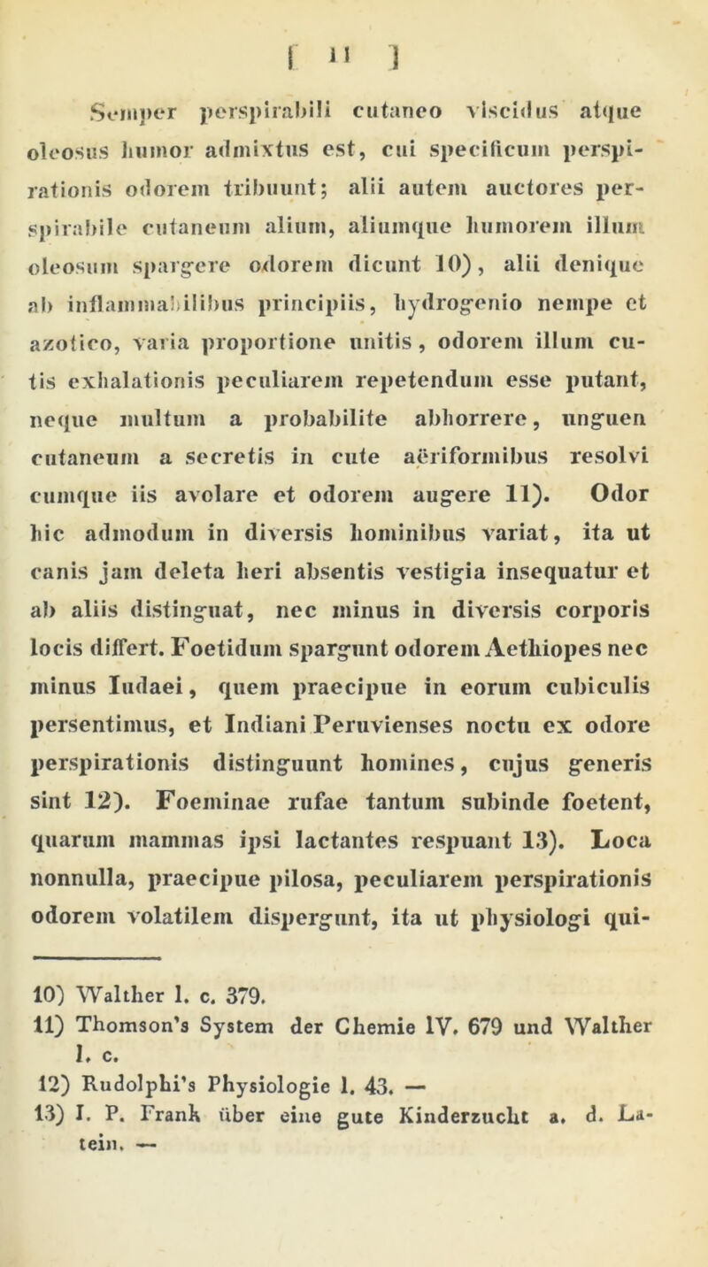 fu ) Semper perspirabili cutaneo vlscidus atque oleosus humor admixtus est, cui specificum perspi- rationis odorem tribuunt; alii autem auctores per- spirabile cutaneum alium, aliumque humorem illum oleosum spargere odorem dicunt 10), alii denique ab inflammahilibus principiis, hydrogenio nempe et azotico, varia proportione unitis, odorem illum cu- tis exhalationis peculiarem repetendum esse putant, neque inultum a probabilite abhorrere, unguen cutaneum a secretis in cute aeriformibus resolvi cumque iis avolare et odorem augere 11). Odor hic admodum in diversis hominibus variat, ita ut canis jam deleta heri absentis vestigia insequatur et ab aliis distinguat, nec minus in diversis corporis locis differt. Foetidum spargunt odorem Aethiopes nec minus Iudaei, quem praecipue in eorum cubiculis persentimus, et Indiani Peruvienses noctu ex odore perspirationis distinguunt homines, cujus generis sint 12). Foeininae rufae tantum subinde foetent, quarum mammas ipsi lactantes respuant 13). Loca nonnulla, praecipue pilosa, peculiarem perspirationis odorem volatilem dispergunt, ita ut physiologi qui- 10) Walther 1. c. 379. 11) Thomsoifs System der Chernie IV. 679 und Walther I. c. 12) Rudolphi’s Physiologie 1. 43. — 13) I. P. Franh uber eine gute Kinderzucht a. d. La- tein. —