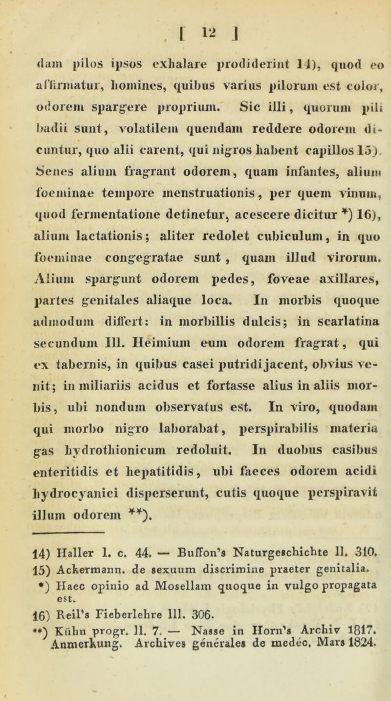 dam pilos ipsos exhalare prodiderint 14), quod eo affirmatur, liomines, quibus varius pilorum est color, odorem spargere proprium. Sic illi, quorum pili badii sunt, volatilem quendam reddere odorem di- cuntur, quo alii carent, qui nigros habent capillos 15). Senes alium fragrant odorem, quam infantes, alium foeminae tempore menstruationis, per quem vinum, quod fermentatione detinetur, acescere dicitur * *) 16), alium lactationis; aliter redolet cubiculum, in quo foeminae congegratae sunt , quam illud virorum. Alium spargunt odorem i>edes, foveae axillares, partes genitales aliaque loca. In morbis quoque admodum differt: in morbillis dulcis; in scarlatina secundum 111. Heimium eum odorem fragrat, qui ex tabernis, in quibus casei putridi jacent, obvius ve- nit; in miliariis acidus et fortasse alius in aliis mor- bis, ubi nondum observatus est. In viro, quodam qui morbo nigro laborabat, perspirabilis materia gas hydrotliionicum redoluit. In duobus casibus enteritidis et hepatitidis, ubi faeces odorem acidi hydrocyanici disperserunt, cutis quoque perspiravit illum odorem **). 14) Haller 1. c. 44. — Buffoifs Naturgeschichte 11. 310, 15) Ackermann. de sexuum discrimine praeter genitalia. *) Haec opinio ad Mosellam quoque in vulgo propagata est. 16) Reifa Fieberlelire 111. 306. **) Kiibn progr. 11. 7. — Nasse in IIorn’s Archiv 1817. Anmerhung. Archives generales de tnedec. Mars 1824.